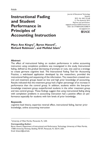 Article
Instructional Fading
and Student
Performance in
Principles of
Accounting Instruction
Mary Ann Kingry1
, Byron Havard1
,
Richard Robinson1
, and Mofidul Islam1
Abstract
The effect of instructional fading on student performance in online accounting
instruction using completion problems was investigated in this study. Instructional
fading, defined as the gradual decreasing of prompts or cues, was used as a strategy
to create germane cognitive load. The Instructional Fading Tool for Accounting
Practice, a web-based application developed by the researchers, provided the
instructional fading and sequencing of the information. The researchers created con-
trol and treatment groups based on low and high prior knowledge of accounting.
Results indicated that the treatment group had a higher percentage of an increase in
performance than the control group. In addition, students within the low-prior
knowledge treatment group outperformed students in the other treatment group
and two control groups. These findings suggest that using instructional fading along
with completion problems in accounting instruction had a positive effect on per-
formance especially for students with low levels of prior knowledge.
Keywords
cognitive load theory, expertise reversal effect, instructional fading, learner prior
knowledge, online accounting instruction
Journal of Educational Technology
Systems
2015, Vol. 44(1) 53–68
! The Author(s) 2015
Reprints and permissions:
sagepub.com/journalsPermissions.nav
DOI: 10.1177/0047239515598519
ets.sagepub.com
1
University of West Florida, Pensacola, FL, USA
Corresponding Author:
Byron Havard, Department of Instructional and Performance Technology, University of West Florida,
11000 University Parkway, Building 70/107, Pensacola, FL 32514, USA.
Email: bhavard@uwf.edu
 