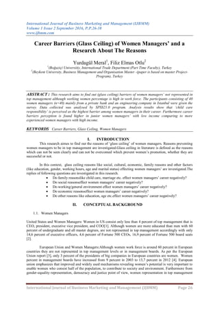 International Journal of Business Marketing and Management (IJBMM)
Volume 1 Issue 2 September 2016, P.P.26-38
www.ijbmm.com
International Journal of Business Marketing and Management (IJBMM) Page 26
Career Barriers (Glass Ceiling) of Women Managers’ and a
Research About The Reasons
Yurdagül Meral1
, Filiz Elmas Otlu2
1
(Boğaziçi Universitiy, International Trade Department (Part Time Faculty), Turkey
2
(Beykent University, Business Management and Organisation Master -(paper is based on master Project-
Program), Turkey
ABSTRACT : This research aims to find out (glass ceiling) barriers of women managers‟ not represented in
top management although working women percentage is high in work force. The participants consisting of 40
women managers (n=40) mainly from a private bank and an engineering company in Istanbul were given the
survey. Data collected was analysed by SPSS21.0 program. Analysis results show that „child care
responsibility‟ is perceived as the highest barrier among women managers in their career. Furthermore career
barriers perception is found higher in junior women managers‟ with low income comparing to more
experienced women managers with high income.
KEYWORDS Career Barriers, Glass Ceiling, Women Managers
I. INTRODUCTION
This research aimes to find out the reasons of „glass ceiling‟ of women managers. Reasons preventing
women managers to be in top management are investigated.Glass ceiling in literature is defined as the reasons
which can not be seen clearly and can not be overcomed which prevent women‟s promotion, whether they are
successful or not.
In this context, glass ceiling reasons like social, cultural, economic, family reasons and other factors
(like education, gender, working hours, age and marital status) effecting women managers‟ are investigated.The
replies of following questions are investigated in this research.
 Do family reasonslike child care, marriage etc. effect women managers‟ career negatively?
 Do social reasonseffect women managers‟ career negatively?
 Do working/general environment effect women managers‟ career negatively?
 Do economic reasonseffect women managers‟ career negatively?
 Do other reasons like education, age etc.effect women managers‟ career negatively?
II. CONCEPTUAL BACKGROUND
1.1. Women Managers
United States and Women Managers: Women in US consist only less than 4 percent of top management that is
CEO, president, executive vice president, and COO[1]. Although women are more educated than men with 60
percent of undergraduate and all master degrees, are not represented in top management accordingly with only
14,6 percent of executive officers, 4,6 percent of Fortune 500 CEOs, 16,9 percent of Fortune 500 board seats
[2].
European Union and Women Managers:Although women work force is around 60 percent in European
countries they are not represented in top management levels or in management boards. As per the European
Union report [3], only 3 percent of the presidents of big companies in European countries are women. Women
percent in management boards have increased from 9 percent in 2003 to 13,7 percent in 2012 [4]. European
union emphasizes that improved and widely used mechanisms revealing women‟s potential is very important to
enable women who consist half of the population, to contribute to society and environment. Furthermore from
gender-equality representation, democracy and justice point of view, women representation in top management
 