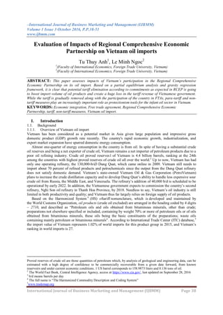 –International Journal of Business Marketing and Management (IJBMM)
Volume 1 Issue 3 October 2016, P.P.38-51
www.ijbmm.com
International Journal of Business Marketing and Management (IJBMM) Page 38
Evaluation of Impacts of Regional Comprehensive Economic
Partnership on Vietnam oil imports
Tu Thuy Anh1
, Le Minh Ngoc2
1
(Faculty of International Economics, Foreign Trade University, Vietnam)
2
(Faculty of International Economics, Foreign Trade University, Vietnam)
ABSTRACT: This paper assesses impacts of Vietnam’s participation in the Regional Comprehensive
Economic Partnership on its oil import. Based on a partial equilibrium analysis and gravity regression
framework, it is clear that potential tariff elimination according to commitments as expected in RCEP is going
to boost import volume of oil products and create a huge loss in the tariff revenue of Vietnamese government.
While the tariff is gradually removed along with the participation of the country in FTAs, para-tariff and non-
tariff measures play an increasingly important role as protectionism tools for the infant oil sector in Vietnam.
KEYWORDS: Economic integration, Free trade agreement, Regional Comprehensive Economic
Partnership, tariff, non-tariff measures, Vietnam oil import.
I. Introduction
1.1. Background
1.1.1. Overview of Vietnam oil import
Vietnam has been considered as a potential market in Asia given large population and impressive gross
domestic product (GDP) growth rate recently. The country's rapid economic growth, industrialization, and
export market expansion have spurred domestic energy consumption.
Almost one-quarter of energy consumption in the country is from oil. In spite of having a substantial crude
oil reserves and being a net exporter of crude oil, Vietnam remains a net importer of petroleum products due to a
poor oil refining industry. Crude oil proved reserves1 of Vietnam is 4.4 billion barrels, ranking at the 24th
among the countries with highest proved reserves of crude oil all over the world.2
Up to now, Vietnam has had
only one operating refinery, the 130,000-b/d3 Dung Quat, which came online in 2009. Vietnam still needs to
import about 70 percent of refined products and petrochemicals since the output from the Dung Quat refinery
does not satisfy domestic demand. Vietnam‟s state-owned Vietnam Oil & Gas Corporation (PetroVietnam)
plans to increase the crude distillation capacity and to develop Dung Quat‟s ability to handle less expensive sour
crude oil from Russia, the Middle East, and Venezuela. The refinery‟s addition of 40,000 b/d is scheduled to be
operational by early 2022. In addition, the Vietnamese government expects to commission the country‟s second
refinery, Nghi Son oil refinery in Thanh Hoa Province, by 2018. Needless to say, Vietnam‟s oil industry is still
limited in both productivity and quality; and Vietnam thus far largely relies on foreign supply of oil products.
Based on the Harmonized System 4
(HS) oftariff nomenclature, which is developed and maintained by
the World Customs Organization, oil products (crude oil excluded) are arranged in the heading coded by 4 digits
– 2710, and described as “Petroleum oils and oils obtained from bituminous minerals, other than crude;
preparations not elsewhere specified or included, containing by weight 70% or more of petroleum oils or of oils
obtained from bituminous minerals, these oils being the basic constituents of the preparations; waste oils
containing mainly petroleum or bituminous minerals”. According to International Trade Center (ITC) database,5
the import value of Vietnam represents 1.02% of world imports for this product group in 2015, and Vietnam‟s
ranking in world imports is 27.
Proved reserves of crude oil are those quantities of petroleum which, by analysis of geological and engineering data, can be
estimated with a high degree of confidence to be commercially recoverable from a given date forward, from known
reservoirs and under current economic conditions. 1 US barrel corresponds to 158.9873 liters and 0.136 tons of oil.
2
The World Fact Book, Central Intelligence Agency, access at https://www.cia.gov/, last updated on September 28, 2016
3
b/d means barrels per day
4
The full name is “The Harmonized Commodity Description and Coding System”
5
www.trademap.org
 