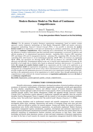 International Journal of Business Marketing and Management (IJBMM)
Volume 2 Issue 1 January 2017, P.P.01-10
ISSN : 2456-4559
www.ijbmm.com
International Journal of Business Marketing and Management (IJBMM) Page 1
Modern Business Model as The Basis of Continuous
Competitiveness
Jovo T. Tauzović,
Independent Researcher into the Systems Management Theory, Risan, Montenegro
To my dear grandson Nikola Tauzović on his first birthday
Abstract: For the purposes of modern (business) organizations management, based on modern systems
approach, modern integrative methodology of Total Quality Management (TQM) and modern innovative
management methodology Tauzović's General Concept (TGC), it was possible to determine the modern
business model of an organization, as the basis for maintaining its continuous optimization, and therefore the
basis for its continuous competitiveness. When conducting such a determination, the starting point had to be
the definition of modern organizations (and their particular parts) management, as processes of effective and
efficient merging of: (1) organizational (operations) functions - marketing (MA), resources (RE), operations
(OP) and finance (FI) and (2) management functions - planning (PL), organizing (OR), directing (DI) and
controlling (CO), which means to: (i) use marketing for planning (MA PL), (ii) resourses are organizing
(RE OR), (iii) operations are directing (OP US) and (iv) finances are controlling (FI CO)
effectively and efficiently. If management defined in this way is used for open organizations (as systems) for the
possibility of an insight into its modern (also based on advanced) structures and processes, it is possible to
define the concept of a modern business model of an organization and the results of its application as a
modern business model (of organizations management), composed of research management and managerial
management (as a management in the narrow sense). Such a determination of modern management application
provides insights into the optimization processes of certain parts of an organization (strategic and operational),
and thus in the optimization process of an organization as a whole (system). Since through optimizations their
competitiveness is also achieved, the constant maintenance of organization optimization represents the basis of
its continuous competitiveness.
Key words: Organization; systems approach; quality; concept; competitiveness.
INTRODUCTORY CONSOLIDATIONS
Scientific achievements, modern technologies, developed procedures of practical problems solving and
acceptance of innovative methodologies of (business) organizations management, provide good opportunities
for more detailed, comprehensive, effective and efficient research of modern (business) organizations
management. Systems approach is taken for the basis of such research, which is at the present time modernized,
expanded through modern Total Quality Management (TQM) and upgraded through Tauzović's General
Concept (TGC), and therefore systems approach is modernized, expanded and upgraded. Since the scientific
discipline Systems Management Theory is engaged with the research of real processes and practical problems
solving, it turns “the world of acts” (practice) into “the world of words” (theory). (Tauzović, J. T. 2000a).
Modern systems disciplines used in professional research and scientific management in their continuous
development define terms, meanings, characteristics and essence of managing unique units more and more
precisely, which are defined as systems, for research purposes. Among such studies, the research of business-
organizational units, briefly called (businesss) organizations, are particularly emphasised. Modern (business)
organizations management requires consideration, acceptance, development and continuous improvement of
modern practical (professional) and theoretical (scientific) achievements, which have the systems (based also on
analytical) monitoring of comprehensive business structures and processes as their basis. Since modern
knowledge and theories about operations systems, as basic and major components of (business) organizations,
are taken for the basis of such research, the research into organizations management should be further based,
 
