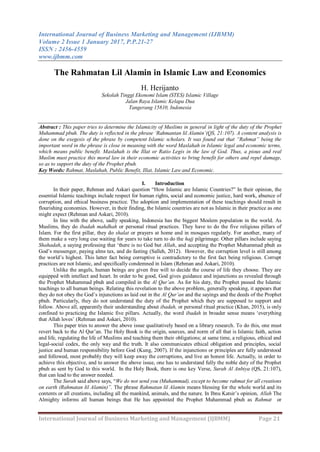 International Journal of Business Marketing and Management (IJBMM)
Volume 2 Issue 1 January 2017, P.P.21-27
ISSN : 2456-4559
www.ijbmm.com
International Journal of Business Marketing and Management (IJBMM) Page 21
The Rahmatan Lil Alamin in Islamic Law and Economics
H. Herijanto
Sekolah Tinggi Ekonomi Islam (STES) Islamic Village
Jalan Raya Islamic Kelapa Dua
Tangerang 15810, Indonesia
Abstract : This paper tries to determine the Islamicity of Muslims in general in light of the duty of the Prophet
Muhammad pbuh. The duty is reflected in the phrase „Rahmantan lil Alamin‟(QS, 21:107). A content analysis is
done on the exegesis of the phrase by competent Islamic scholars. It was found out that “Rahmat” being the
important word in the phrase is close in meaning with the word Maslahah in Islamic legal and economic terms,
which means public benefit. Maslahah is the Illat or Ratio Legis in the law of God. Thus, a pious and real
Muslim must practice this moral law in their economic activities to bring benefit for others and repel damage,
so as to support the duty of the Prophet pbuh.
Key Words: Rahmat, Maslahah, Public Benefit, Illat, Islamic Law and Economic.
I. Introduction
In their paper, Rehman and Askari question “How Islamic are Islamic Countries?” In their opinion, the
essential Islamic teachings include respect for human rights, social and economic justice, hard work, absence of
corruption, and ethical business practice. The adoption and implementation of these teachings should result in
flourishing economies. However, in their finding, the Islamic countries are not as Islamic in their practice as one
might expect (Rehman and Askari, 2010).
In line with the above, sadly speaking, Indonesia has the biggest Moslem population in the world. As
Muslims, they do ibadah mahdhah or personal ritual practices. They have to do the five religious pillars of
Islam. For the first pillar, they do shalat or prayers at home and in mosques regularly. For another, many of
them make a very long cue waiting for years to take turn to do the hajj pilgrimage. Other pillars include saying
Shahadah, a saying professing that „there is no God but Allah, and accepting the Prophet Muhammad pbuh as
God‟s messenger, paying alms tax, and do fasting (Salleh, 2012). However, the corruption level is still among
the world‟s highest. This latter fact being corruptive is contradictory to the first fact being religious. Corrupt
practices are not Islamic, and specifically condemned in Islam (Rehman and Askari, 2010).
Unlike the angels, human beings are given free will to decide the course of life they choose. They are
equipped with intellect and heart. In order to be good, God gives guidance and injunctions as revealed through
the Prophet Muhammad pbuh and compiled in the Al Qur‟an. As for his duty, the Prophet passed the Islamic
teachings to all human beings. Relating this revelation to the above problem, generally speaking, it appears that
they do not obey the God‟s injunctions as laid out in the Al Qur‟an and the sayings and the deeds of the Prophet
pbuh. Particularly, they do not understand the duty of the Prophet which they are supposed to support and
follow. Above all, apparently their understanding about ibadah, or personal ritual practice (Khan, 2015), is only
confined to practicing the Islamic five pillars. Actually, the word ibadah in broader sense means „everything
that Allah loves‟ (Rehman and Askari, 2010).
This paper tries to answer the above issue qualitatively based on a library research. To do this, one must
revert back to the Al Qur‟an. The Holy Book is the origin, sources, and norm of all that is Islamic faith, action
and life, regulating the life of Muslims and teaching them their obligations; at same time, a religious, ethical and
legal-social codex, the only way and the truth. It also communicates ethical obligation and principles, social
justice and human responsibility before God (Kung, 2007). If the injunctions or principles are fully understood
and followed, most probably they will keep away the corruptions, and live an honest life. Actually, in order to
achieve this objective, and to answer the above issue, one has to understand fully the noble duty of the Prophet
pbuh as sent by God to this world. In the Holy Book, there is one key Verse, Surah Al Anbiya (QS, 21:107),
that can lead to the answer needed.
The Surah said above says, “We do not send you (Muhammad), except to become rahmat for all creations
on earth (Rahmatan lil Alamin)”. The phrase Rahmatan lil Alamin means blessing for the whole world and its
contents or all creations, including all the mankind, animals, and the nature. In Ibnu Katsir‟s opinion, Allah The
Almighty informs all human beings that He has appointed the Prophet Muhammad pbuh as Rahmat or
 