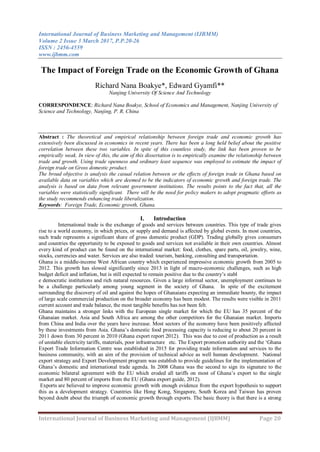 International Journal of Business Marketing and Management (IJBMM)
Volume 2 Issue 3 March 2017, P.P.20-26
ISSN : 2456-4559
www.ijbmm.com
International Journal of Business Marketing and Management (IJBMM) Page 20
The Impact of Foreign Trade on the Economic Growth of Ghana
Richard Nana Boakye*, Edward Gyamfi**
Nanjing University Of Science And Technology
CORRESPONDENCE: Richard Nana Boakye, School of Economics and Management, Nanjing University of
Science and Technology, Nanjing, P. R. China
Abstract : The theoretical and empirical relationship between foreign trade and economic growth has
extensively been discussed in economics in recent years. There has been a long held belief about the positive
correlation between these two variables. In spite of this countless study, the link has been proven to be
empirically weak. In view of this, the aim of this dissertation is to empirically examine the relationship between
trade and growth. Using trade openness and ordinary least sequence was employed to estimate the impact of
foreign trade on Gross domestic product.
The broad objective is analysis the casual relation between or the effects of foreign trade in Ghana based on
available data on variables which are deemed to be the indicators of economic growth and foreign trade. The
analysis is based on data from relevant government institutions. The results points to the fact that, all the
variables were statistically significant. There will be the need for policy makers to adopt pragmatic efforts as
the study recommends enhancing trade liberalization.
Keywords: Foreign Trade, Economic growth, Ghana.
I. Introduction
International trade is the exchange of goods and services between countries. This type of trade gives
rise to a world economy, in which prices, or supply and demand is affected by global events. In most countries,
such trade represents a significant share of gross domestic product (GDP). Trading globally gives consumers
and countries the opportunity to be exposed to goods and services not available in their own countries. Almost
every kind of product can be found on the international market: food, clothes, spare parts, oil, jewelry, wine,
stocks, currencies and water. Services are also traded: tourism, banking, consulting and transportation.
Ghana is a middle-income West African country which experienced impressive economic growth from 2005 to
2012. This growth has slowed significantly since 2013 in light of macro-economic challenges, such as high
budget deficit and inflation, but is still expected to remain positive due to the country‟s stabl
e democratic institutions and rich natural resources. Given a large informal sector, unemployment continues to
be a challenge particularly among young segment in the society of Ghana. In spite of the excitement
surrounding the discovery of oil and against the hopes of Ghanaians expecting an immediate bounty, the impact
of large scale commercial production on the broader economy has been modest. The results were visible in 2011
current account and trade balance, the most tangible benefits has not been felt.
Ghana maintains a stronger links with the European single market for which the EU has 35 percent of the
Ghanaian market. Asia and South Africa are among the other competitors for the Ghanaian market. Imports
from China and India over the years have increase. Most sectors of the economy have been positively affected
by these investments from Asia. Ghana‟s domestic food processing capacity is reducing to about 20 percent in
2011 down from 30 percent in 2010 (Ghana export report 2012). This was due to cost of production as a result
of unstable electricity tariffs, materials, poor infrastructure etc. The Export promotion authority and the „Ghana
Export Trade Information Centre was established in 2015 for providing trade information and services to the
business community, with an aim of the provision of technical advice as well human development. National
export strategy and Export Development program was establish to provide guidelines for the implementation of
Ghana‟s domestic and international trade agenda. In 2008 Ghana was the second to sign its signature to the
economic bilateral agreement with the EU which eroded all tariffs on most of Ghana‟s export to the single
market and 80 percent of imports from the EU (Ghana export guide, 2012).
Exports are believed to improve economic growth with enough evidence from the export hypothesis to support
this as a development strategy. Countries like Hong Kong, Singapore, South Korea and Taiwan has proven
beyond doubt about the triumph of economic growth through exports. The basic theory is that there is a strong
 