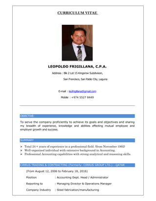 OBJECTIVE
To serve
my bread
employer
SUMMARY
 Total
 Well-o
 Profes
CIRRUS T
(From
Posit
Repo
Com
E:
the comp
dth of ex
growth an
Y
24 + years
organized
ssional Acc
TRADING &
m August
tion
orting to
pany Indu
C
LEOPO
Addre
pany prof
perience,
d success.
s of experi
individual
counting c
& CONTRA
12, 2006
: A
: M
ustry : S
CURRIC
OLDO F
ess : Blk 2 L
San Fra
E-mail : leo
Mobile :
ficiently to
knowledge
ience in a p
l with exte
capabilitie
ACTING (F
to Februa
Accounting
Managing D
Steel fabric
CULUM
FRIGILL
Lot 15 Kings
ancisco, San
ofrigillana@
+974 552
o achieve
e and ab
profession
ensive bac
es with str
ormerly: C
ry 18, 201
g Dept. He
Director &
cation/ma
M VITAE
LANA, C
srow Subdiv
n Pablo City
@gmail.com
27 8449
its goals
ilities effe
nal field. (f
ckground i
ong analy
CIRRUS G
16)
ad / Admi
& Operation
nufacturin
E
C.P.A.
vison,
y, Laguna
and obje
cting mut
from Nove
in Account
tical and r
ROUP LTD
inistrator
ns Manage
ng
ctives and
tual emplo
ember 1992
ting.
reasoning
D.) - QATA
er
d sharing
oyee and
2)
skills.
AR
 