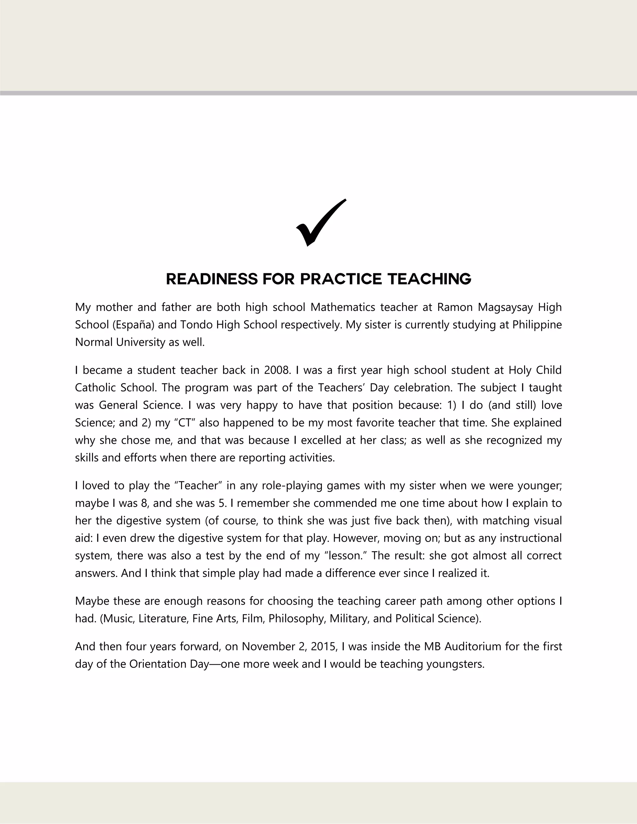 My mother and father are both high school Mathematics teacher at Ramon Magsaysay High
School (España) and Tondo High School respectively. My sister is currently studying at Philippine
Normal University as well.
I became a student teacher back in 2008. I was a first year high school student at Holy Child
Catholic School. The program was part of the Teachers‘ Day celebration. The subject I taught
was General Science. I was very happy to have that position because: 1) I do (and still) love
Science; and 2) my ―CT‖ also happened to be my most favorite teacher that time. She explained
why she chose me, and that was because I excelled at her class; as well as she recognized my
skills and efforts when there are reporting activities.
I loved to play the ―Teacher‖ in any role-playing games with my sister when we were younger;
maybe I was 8, and she was 5. I remember she commended me one time about how I explain to
her the digestive system (of course, to think she was just five back then), with matching visual
aid: I even drew the digestive system for that play. However, moving on; but as any instructional
system, there was also a test by the end of my ―lesson.‖ The result: she got almost all correct
answers. And I think that simple play had made a difference ever since I realized it.
Maybe these are enough reasons for choosing the teaching career path among other options I
had. (Music, Literature, Fine Arts, Film, Philosophy, Military, and Political Science).
And then four years forward, on November 2, 2015, I was inside the MB Auditorium for the first
day of the Orientation Day—one more week and I would be teaching youngsters.

 