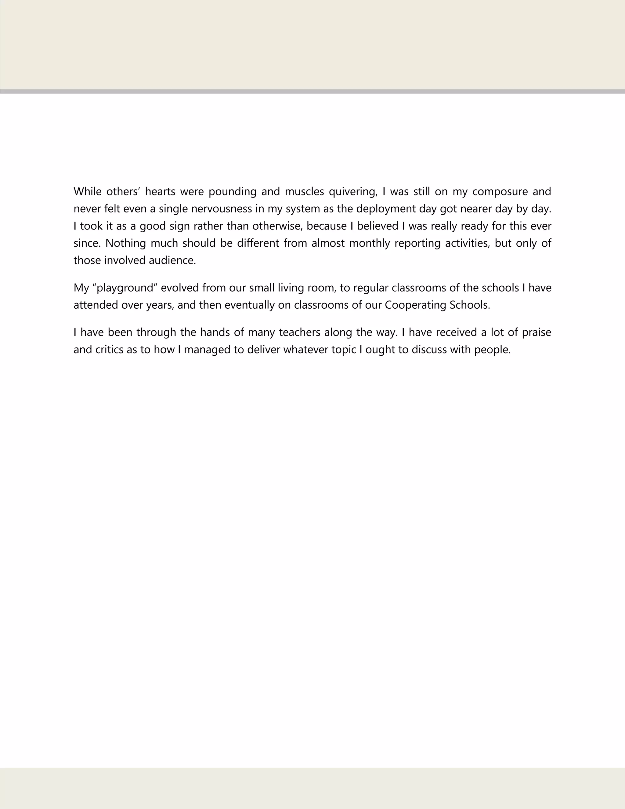 While others‘ hearts were pounding and muscles quivering, I was still on my composure and
never felt even a single nervousness in my system as the deployment day got nearer day by day.
I took it as a good sign rather than otherwise, because I believed I was really ready for this ever
since. Nothing much should be different from almost monthly reporting activities, but only of
those involved audience.
My ―playground‖ evolved from our small living room, to regular classrooms of the schools I have
attended over years, and then eventually on classrooms of our Cooperating Schools.
I have been through the hands of many teachers along the way. I have received a lot of praise
and critics as to how I managed to deliver whatever topic I ought to discuss with people.
 