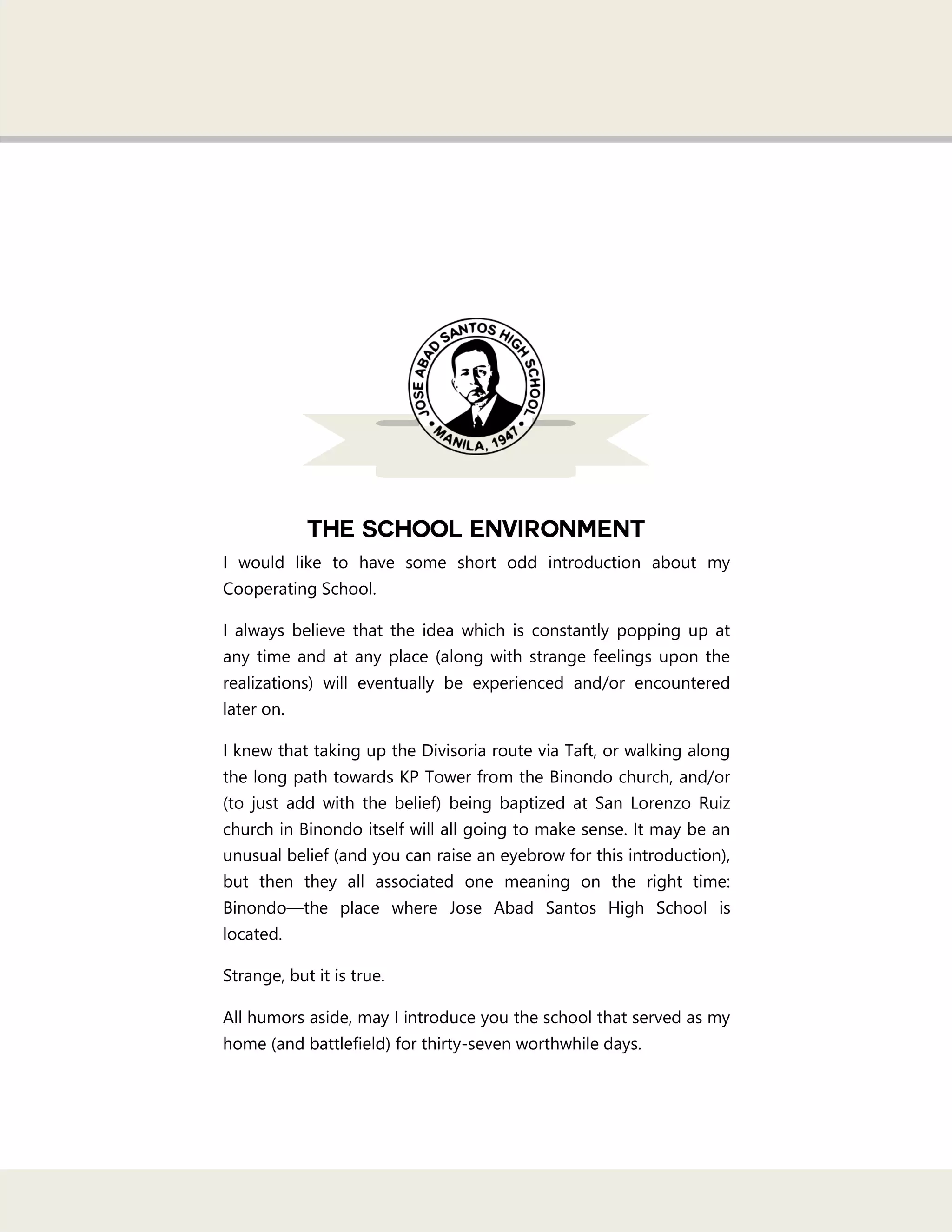 I would like to have some short odd introduction about my
Cooperating School.
I always believe that the idea which is constantly popping up at
any time and at any place (along with strange feelings upon the
realizations) will eventually be experienced and/or encountered
later on.
I knew that taking up the Divisoria route via Taft, or walking along
the long path towards KP Tower from the Binondo church, and/or
(to just add with the belief) being baptized at San Lorenzo Ruiz
church in Binondo itself will all going to make sense. It may be an
unusual belief (and you can raise an eyebrow for this introduction),
but then they all associated one meaning on the right time:
Binondo—the place where Jose Abad Santos High School is
located.
Strange, but it is true.
All humors aside, may I introduce you the school that served as my
home (and battlefield) for thirty-seven worthwhile days.
 