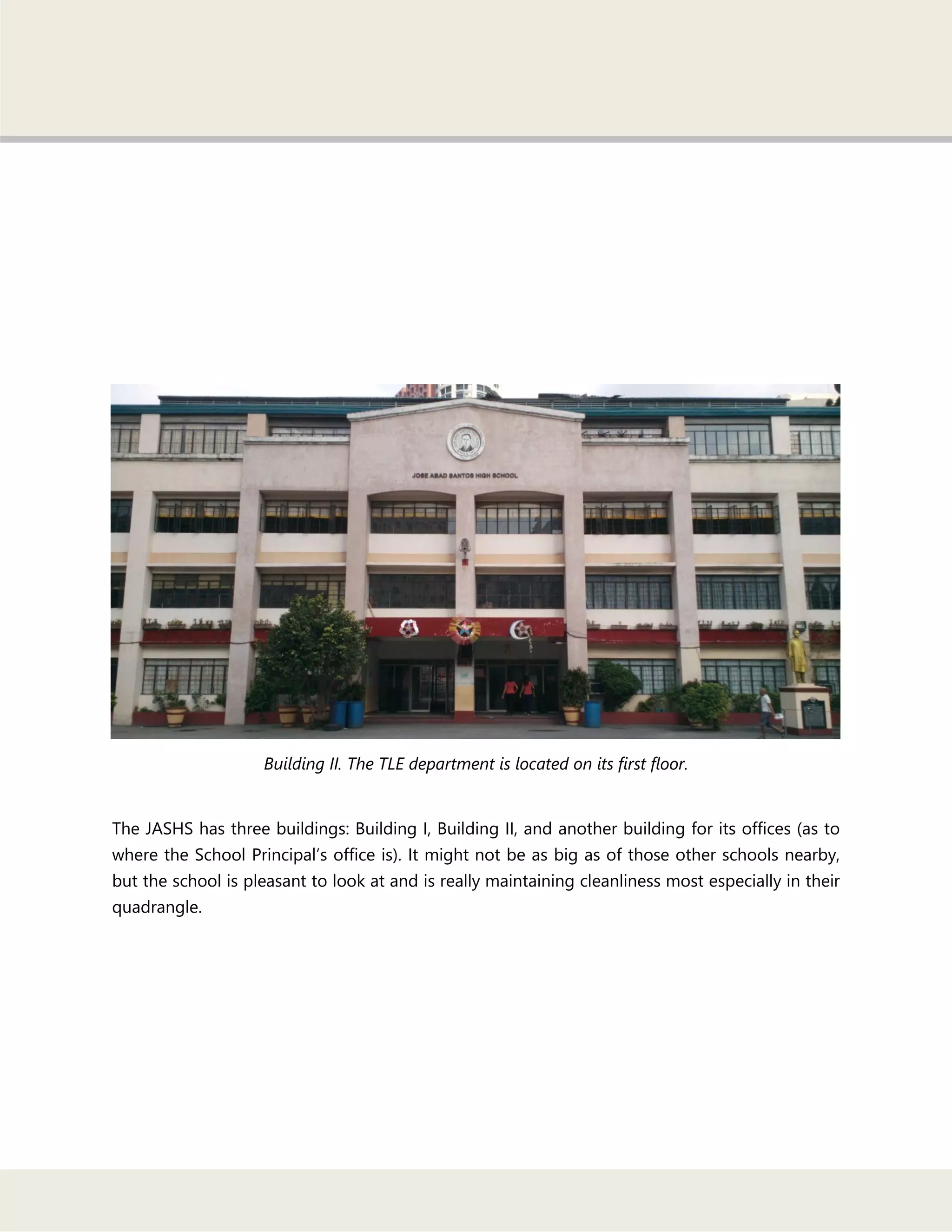 Building II. The TLE department is located on its first floor.
The JASHS has three buildings: Building I, Building II, and another building for its offices (as to
where the School Principal‘s office is). It might not be as big as of those other schools nearby,
but the school is pleasant to look at and is really maintaining cleanliness most especially in their
quadrangle.
 
