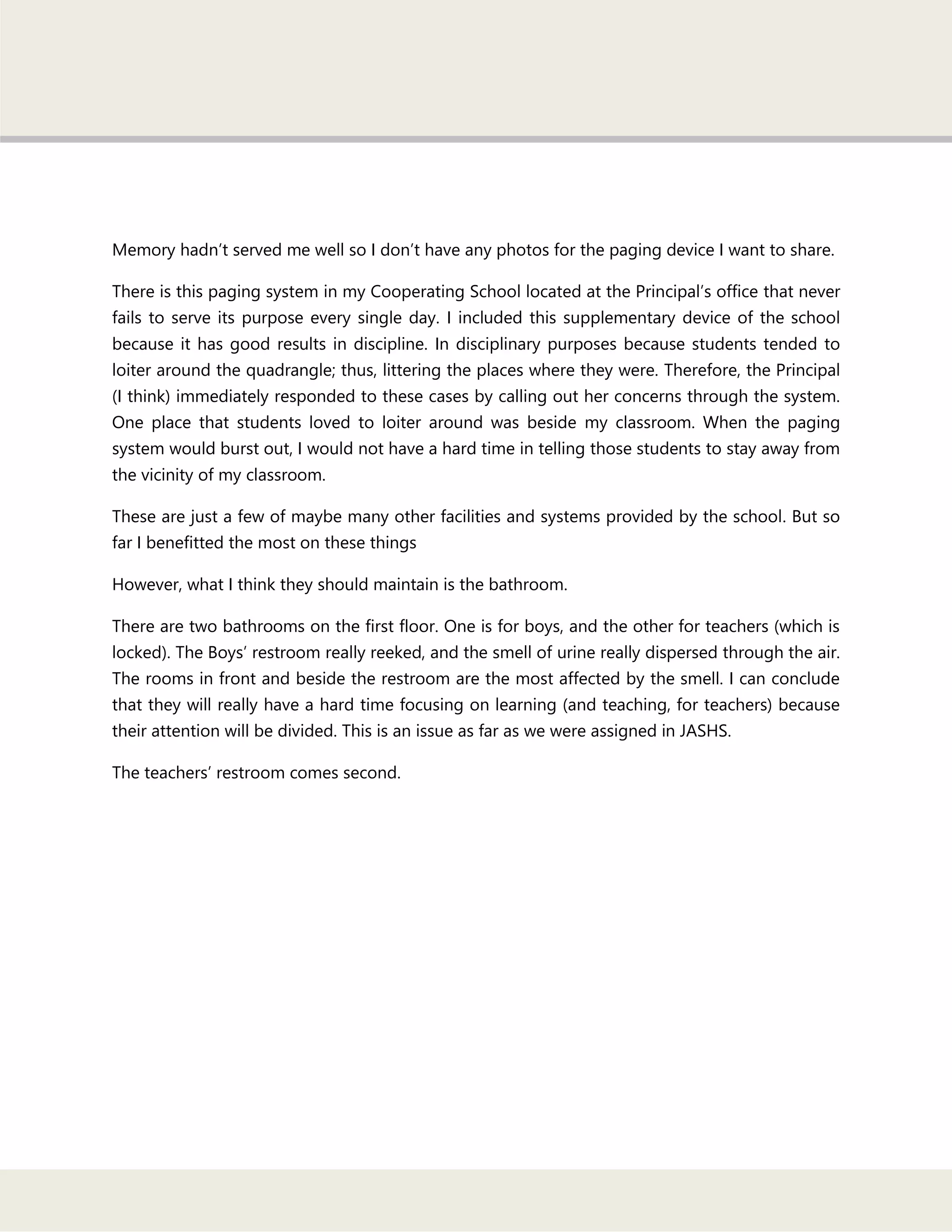 Memory hadn‘t served me well so I don‘t have any photos for the paging device I want to share.
There is this paging system in my Cooperating School located at the Principal‘s office that never
fails to serve its purpose every single day. I included this supplementary device of the school
because it has good results in discipline. In disciplinary purposes because students tended to
loiter around the quadrangle; thus, littering the places where they were. Therefore, the Principal
(I think) immediately responded to these cases by calling out her concerns through the system.
One place that students loved to loiter around was beside my classroom. When the paging
system would burst out, I would not have a hard time in telling those students to stay away from
the vicinity of my classroom.
These are just a few of maybe many other facilities and systems provided by the school. But so
far I benefitted the most on these things
However, what I think they should maintain is the bathroom.
There are two bathrooms on the first floor. One is for boys, and the other for teachers (which is
locked). The Boys‘ restroom really reeked, and the smell of urine really dispersed through the air.
The rooms in front and beside the restroom are the most affected by the smell. I can conclude
that they will really have a hard time focusing on learning (and teaching, for teachers) because
their attention will be divided. This is an issue as far as we were assigned in JASHS.
The teachers‘ restroom comes second.
 