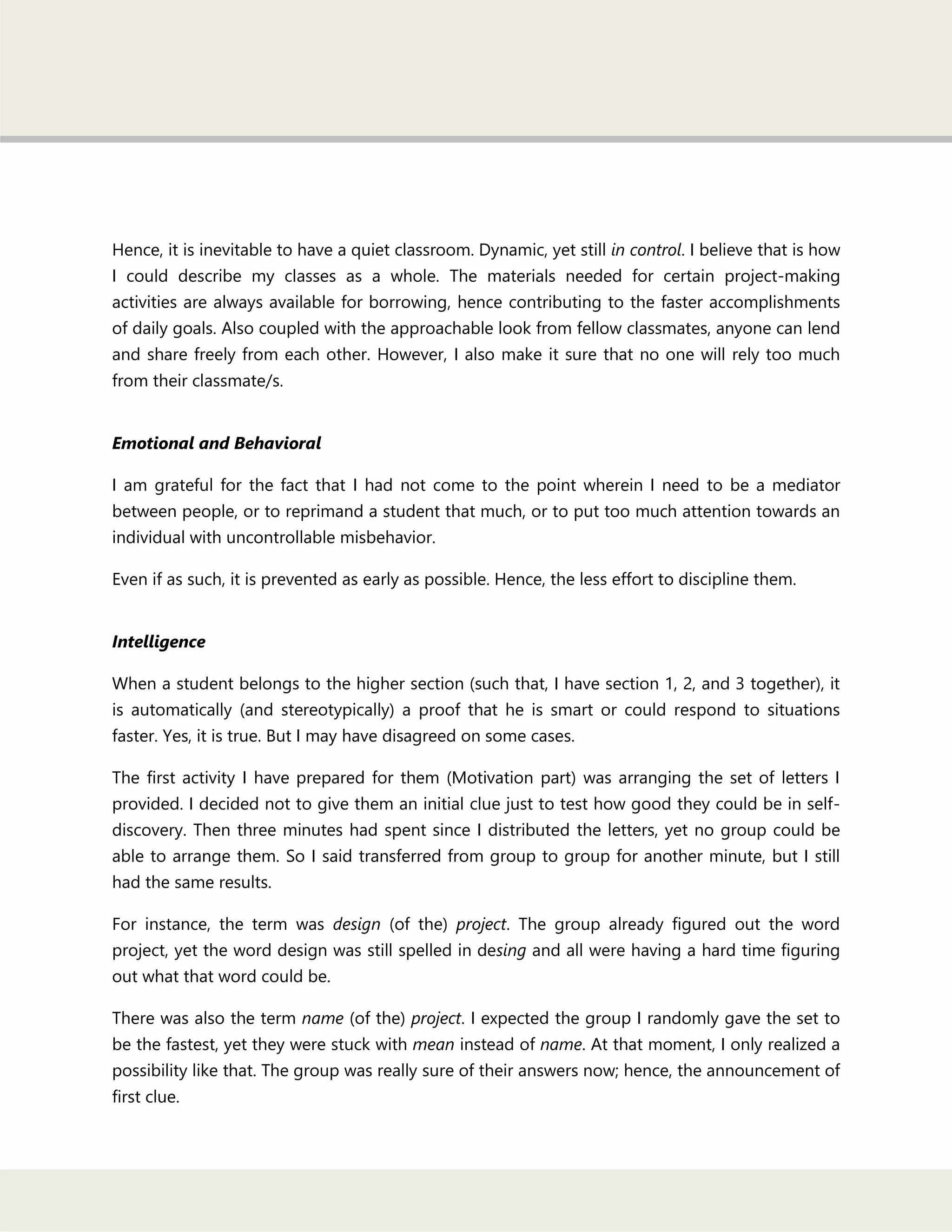 Hence, it is inevitable to have a quiet classroom. Dynamic, yet still in control. I believe that is how
I could describe my classes as a whole. The materials needed for certain project-making
activities are always available for borrowing, hence contributing to the faster accomplishments
of daily goals. Also coupled with the approachable look from fellow classmates, anyone can lend
and share freely from each other. However, I also make it sure that no one will rely too much
from their classmate/s.
Emotional and Behavioral
I am grateful for the fact that I had not come to the point wherein I need to be a mediator
between people, or to reprimand a student that much, or to put too much attention towards an
individual with uncontrollable misbehavior.
Even if as such, it is prevented as early as possible. Hence, the less effort to discipline them.
Intelligence
When a student belongs to the higher section (such that, I have section 1, 2, and 3 together), it
is automatically (and stereotypically) a proof that he is smart or could respond to situations
faster. Yes, it is true. But I may have disagreed on some cases.
The first activity I have prepared for them (Motivation part) was arranging the set of letters I
provided. I decided not to give them an initial clue just to test how good they could be in self-
discovery. Then three minutes had spent since I distributed the letters, yet no group could be
able to arrange them. So I said transferred from group to group for another minute, but I still
had the same results.
For instance, the term was design (of the) project. The group already figured out the word
project, yet the word design was still spelled in desing and all were having a hard time figuring
out what that word could be.
There was also the term name (of the) project. I expected the group I randomly gave the set to
be the fastest, yet they were stuck with mean instead of name. At that moment, I only realized a
possibility like that. The group was really sure of their answers now; hence, the announcement of
first clue.
 