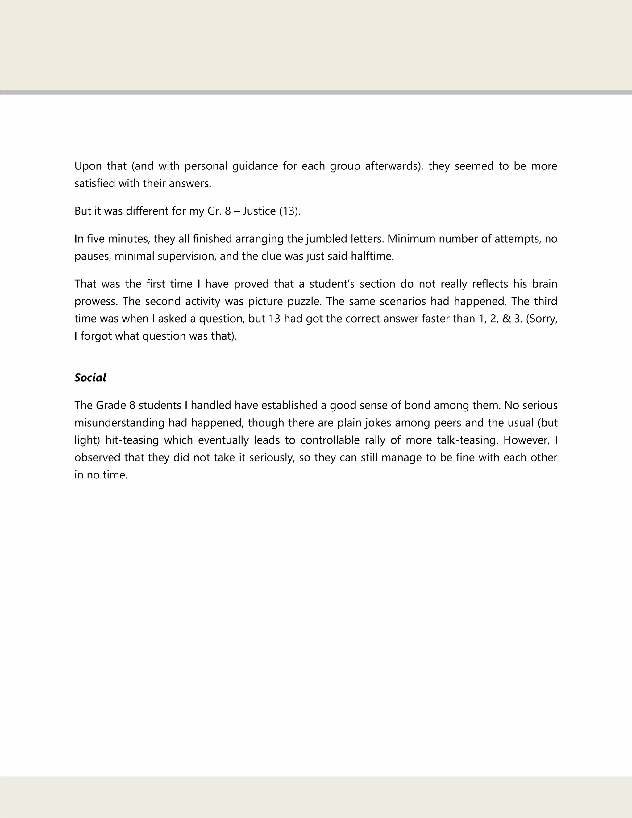 Upon that (and with personal guidance for each group afterwards), they seemed to be more
satisfied with their answers.
But it was different for my Gr. 8 – Justice (13).
In five minutes, they all finished arranging the jumbled letters. Minimum number of attempts, no
pauses, minimal supervision, and the clue was just said halftime.
That was the first time I have proved that a student‘s section do not really reflects his brain
prowess. The second activity was picture puzzle. The same scenarios had happened. The third
time was when I asked a question, but 13 had got the correct answer faster than 1, 2, & 3. (Sorry,
I forgot what question was that).
Social
The Grade 8 students I handled have established a good sense of bond among them. No serious
misunderstanding had happened, though there are plain jokes among peers and the usual (but
light) hit-teasing which eventually leads to controllable rally of more talk-teasing. However, I
observed that they did not take it seriously, so they can still manage to be fine with each other
in no time.
 