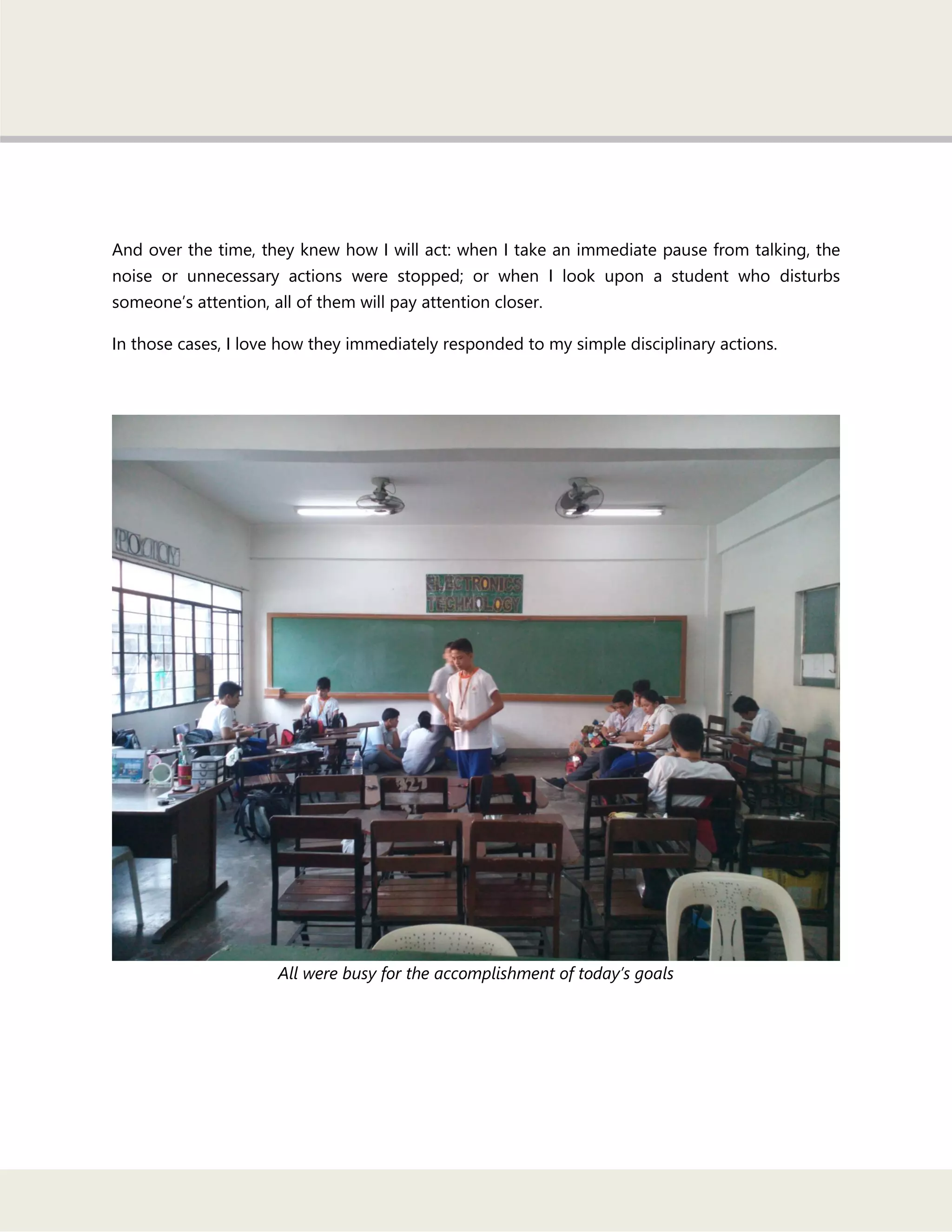 And over the time, they knew how I will act: when I take an immediate pause from talking, the
noise or unnecessary actions were stopped; or when I look upon a student who disturbs
someone‘s attention, all of them will pay attention closer.
In those cases, I love how they immediately responded to my simple disciplinary actions.
All were busy for the accomplishment of today’s goals
 