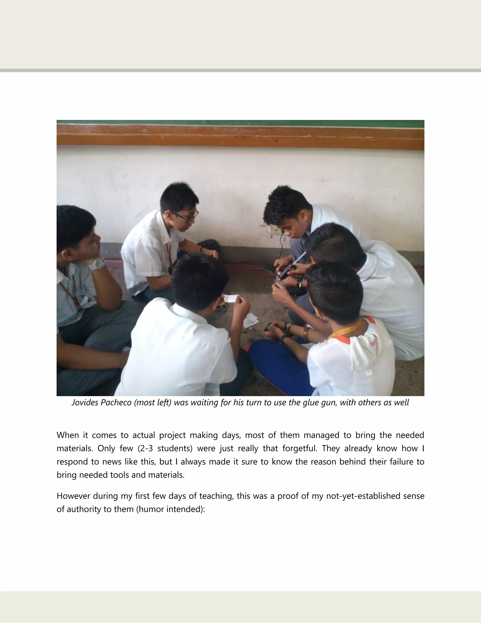 Jovides Pacheco (most left) was waiting for his turn to use the glue gun, with others as well
When it comes to actual project making days, most of them managed to bring the needed
materials. Only few (2-3 students) were just really that forgetful. They already know how I
respond to news like this, but I always made it sure to know the reason behind their failure to
bring needed tools and materials.
However during my first few days of teaching, this was a proof of my not-yet-established sense
of authority to them (humor intended):
 