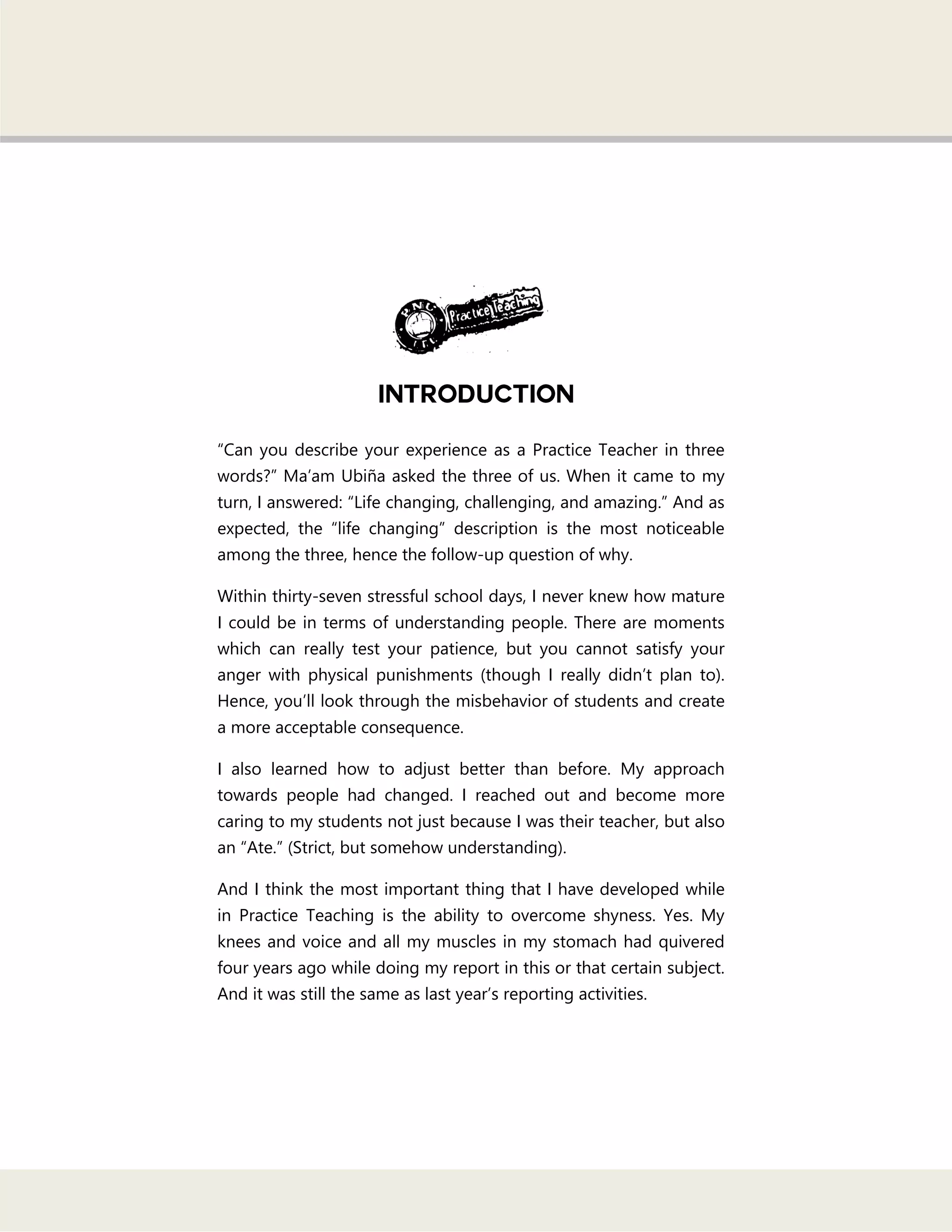 ―Can you describe your experience as a Practice Teacher in three
words?‖ Ma‘am Ubiña asked the three of us. When it came to my
turn, I answered: ―Life changing, challenging, and amazing.‖ And as
expected, the ―life changing‖ description is the most noticeable
among the three, hence the follow-up question of why.
Within thirty-seven stressful school days, I never knew how mature
I could be in terms of understanding people. There are moments
which can really test your patience, but you cannot satisfy your
anger with physical punishments (though I really didn‘t plan to).
Hence, you‘ll look through the misbehavior of students and create
a more acceptable consequence.
I also learned how to adjust better than before. My approach
towards people had changed. I reached out and become more
caring to my students not just because I was their teacher, but also
an ―Ate.‖ (Strict, but somehow understanding).
And I think the most important thing that I have developed while
in Practice Teaching is the ability to overcome shyness. Yes. My
knees and voice and all my muscles in my stomach had quivered
four years ago while doing my report in this or that certain subject.
And it was still the same as last year‘s reporting activities.
 