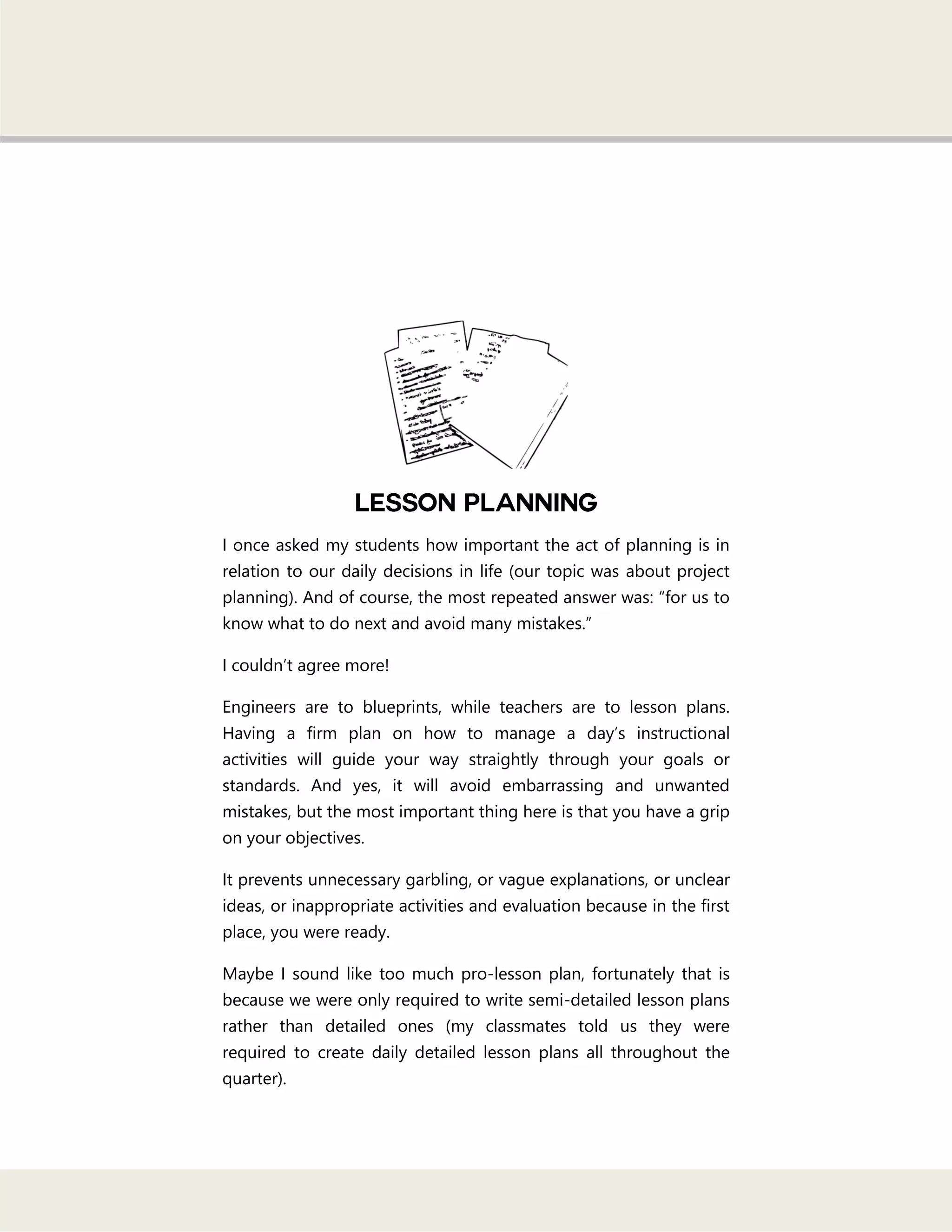 I once asked my students how important the act of planning is in
relation to our daily decisions in life (our topic was about project
planning). And of course, the most repeated answer was: ―for us to
know what to do next and avoid many mistakes.‖
I couldn‘t agree more!
Engineers are to blueprints, while teachers are to lesson plans.
Having a firm plan on how to manage a day‘s instructional
activities will guide your way straightly through your goals or
standards. And yes, it will avoid embarrassing and unwanted
mistakes, but the most important thing here is that you have a grip
on your objectives.
It prevents unnecessary garbling, or vague explanations, or unclear
ideas, or inappropriate activities and evaluation because in the first
place, you were ready.
Maybe I sound like too much pro-lesson plan, fortunately that is
because we were only required to write semi-detailed lesson plans
rather than detailed ones (my classmates told us they were
required to create daily detailed lesson plans all throughout the
quarter).
 