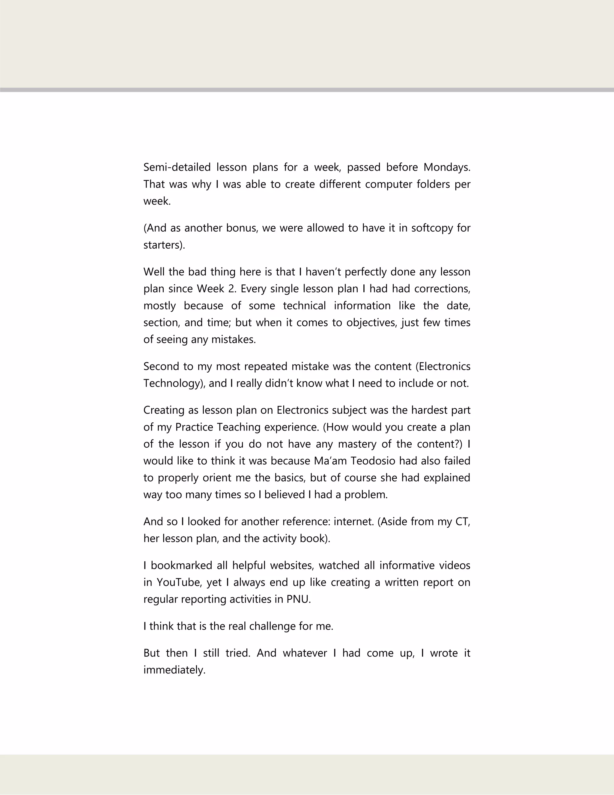 Semi-detailed lesson plans for a week, passed before Mondays.
That was why I was able to create different computer folders per
week.
(And as another bonus, we were allowed to have it in softcopy for
starters).
Well the bad thing here is that I haven‘t perfectly done any lesson
plan since Week 2. Every single lesson plan I had had corrections,
mostly because of some technical information like the date,
section, and time; but when it comes to objectives, just few times
of seeing any mistakes.
Second to my most repeated mistake was the content (Electronics
Technology), and I really didn‘t know what I need to include or not.
Creating as lesson plan on Electronics subject was the hardest part
of my Practice Teaching experience. (How would you create a plan
of the lesson if you do not have any mastery of the content?) I
would like to think it was because Ma‘am Teodosio had also failed
to properly orient me the basics, but of course she had explained
way too many times so I believed I had a problem.
And so I looked for another reference: internet. (Aside from my CT,
her lesson plan, and the activity book).
I bookmarked all helpful websites, watched all informative videos
in YouTube, yet I always end up like creating a written report on
regular reporting activities in PNU.
I think that is the real challenge for me.
But then I still tried. And whatever I had come up, I wrote it
immediately.
 
