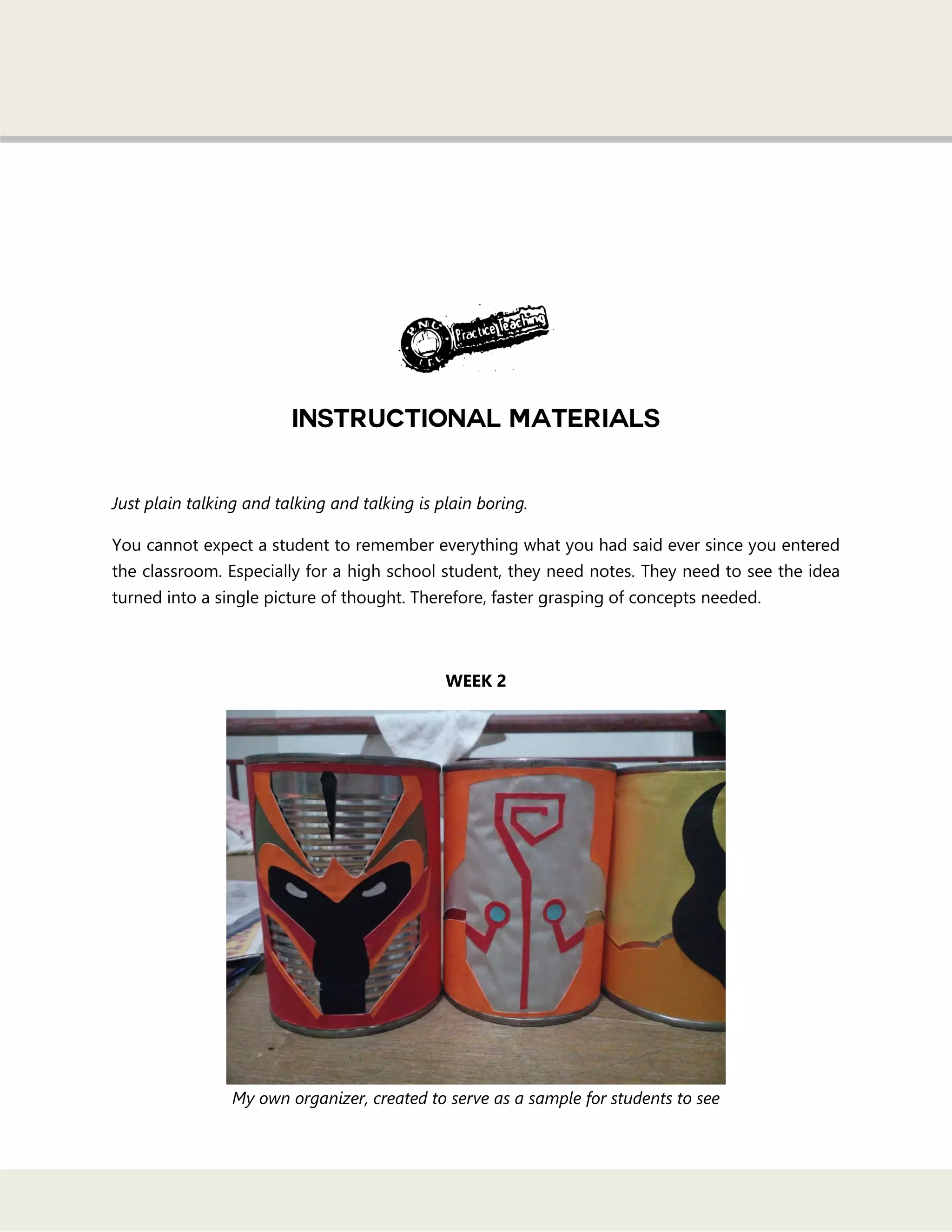 Just plain talking and talking and talking is plain boring.
You cannot expect a student to remember everything what you had said ever since you entered
the classroom. Especially for a high school student, they need notes. They need to see the idea
turned into a single picture of thought. Therefore, faster grasping of concepts needed.
WEEK 2
My own organizer, created to serve as a sample for students to see
 