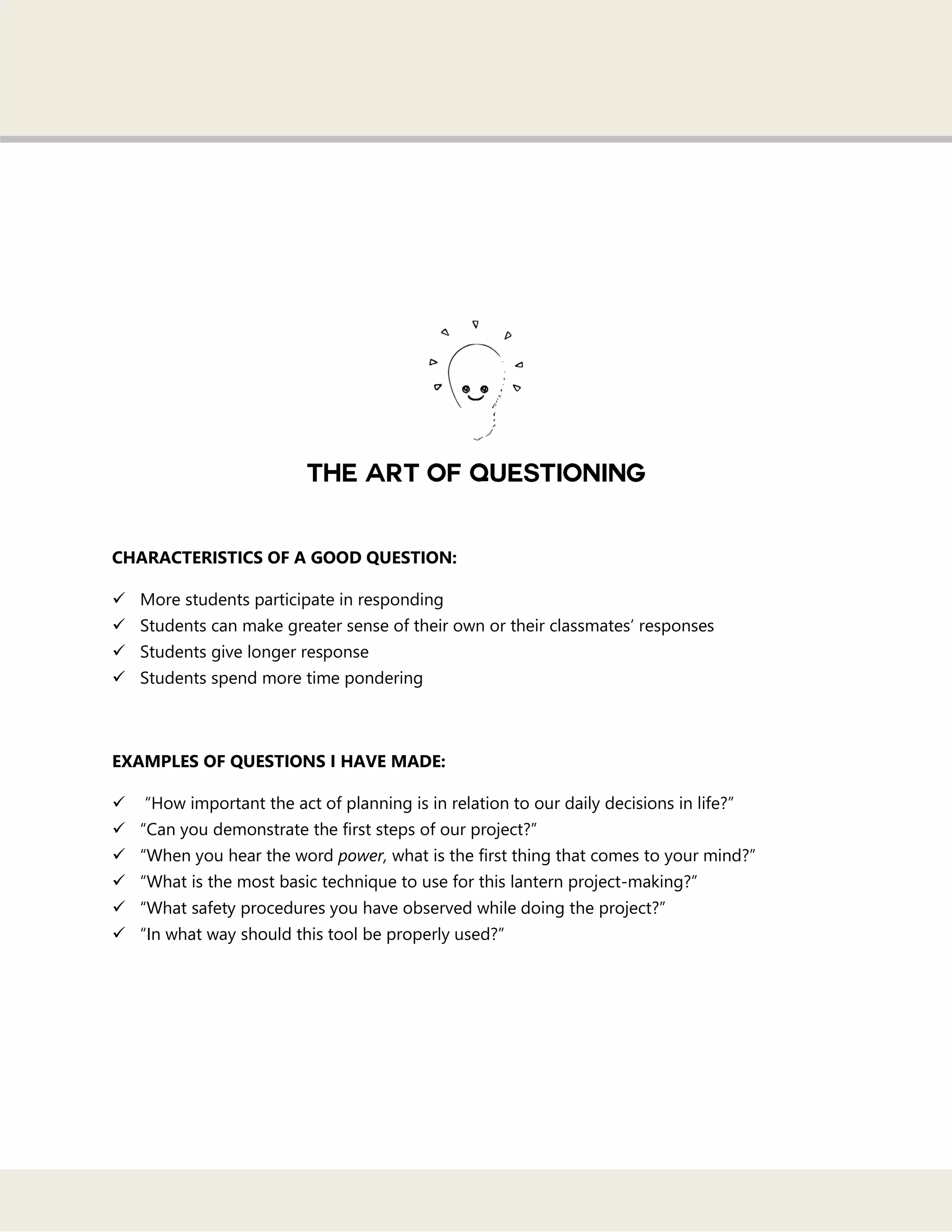 CHARACTERISTICS OF A GOOD QUESTION:
 More students participate in responding
 Students can make greater sense of their own or their classmates‘ responses
 Students give longer response
 Students spend more time pondering
EXAMPLES OF QUESTIONS I HAVE MADE:
 ―How important the act of planning is in relation to our daily decisions in life?‖
 ―Can you demonstrate the first steps of our project?‖
 ―When you hear the word power, what is the first thing that comes to your mind?‖
 ―What is the most basic technique to use for this lantern project-making?‖
 ―What safety procedures you have observed while doing the project?‖
 ―In what way should this tool be properly used?‖
 