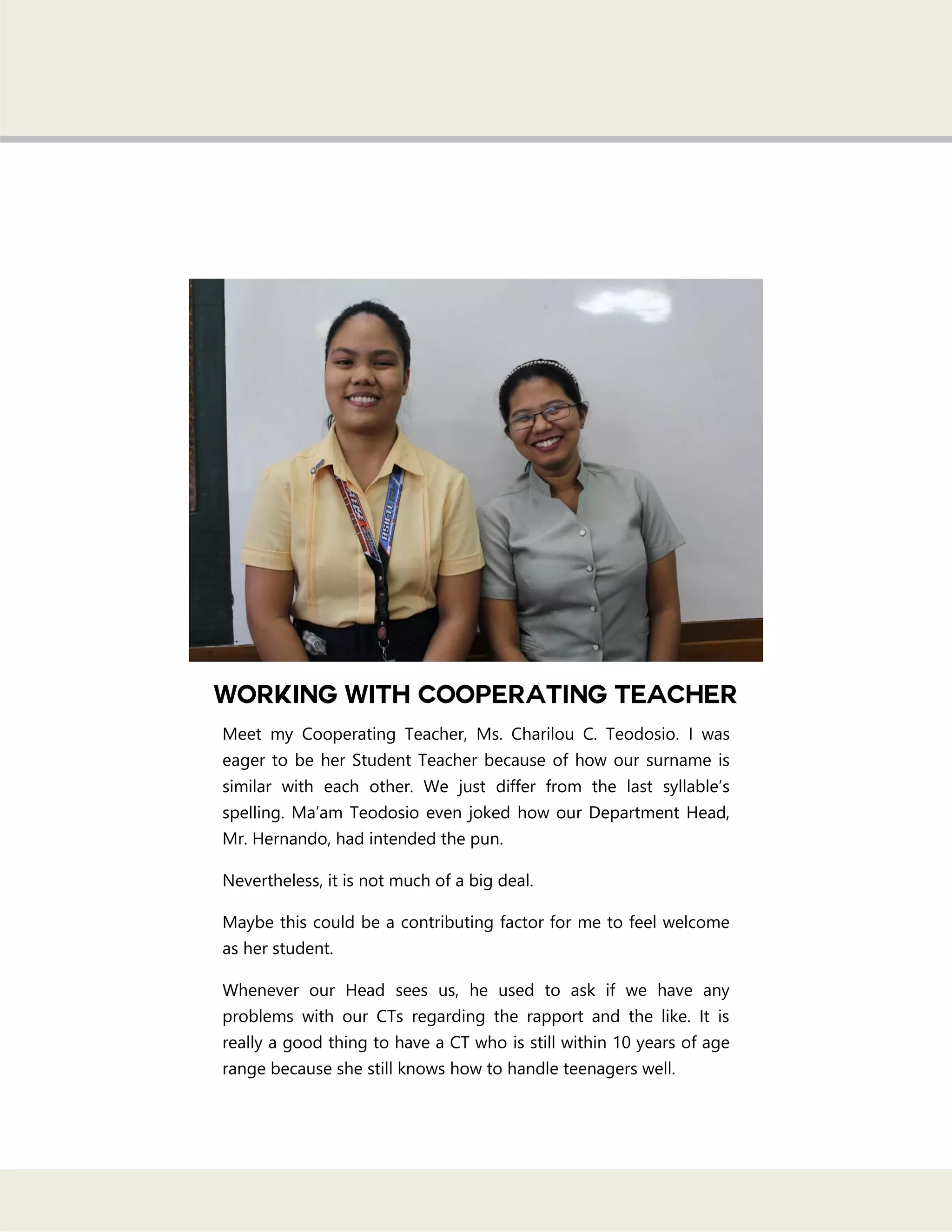 Meet my Cooperating Teacher, Ms. Charilou C. Teodosio. I was
eager to be her Student Teacher because of how our surname is
similar with each other. We just differ from the last syllable‘s
spelling. Ma‘am Teodosio even joked how our Department Head,
Mr. Hernando, had intended the pun.
Nevertheless, it is not much of a big deal.
Maybe this could be a contributing factor for me to feel welcome
as her student.
Whenever our Head sees us, he used to ask if we have any
problems with our CTs regarding the rapport and the like. It is
really a good thing to have a CT who is still within 10 years of age
range because she still knows how to handle teenagers well.
 