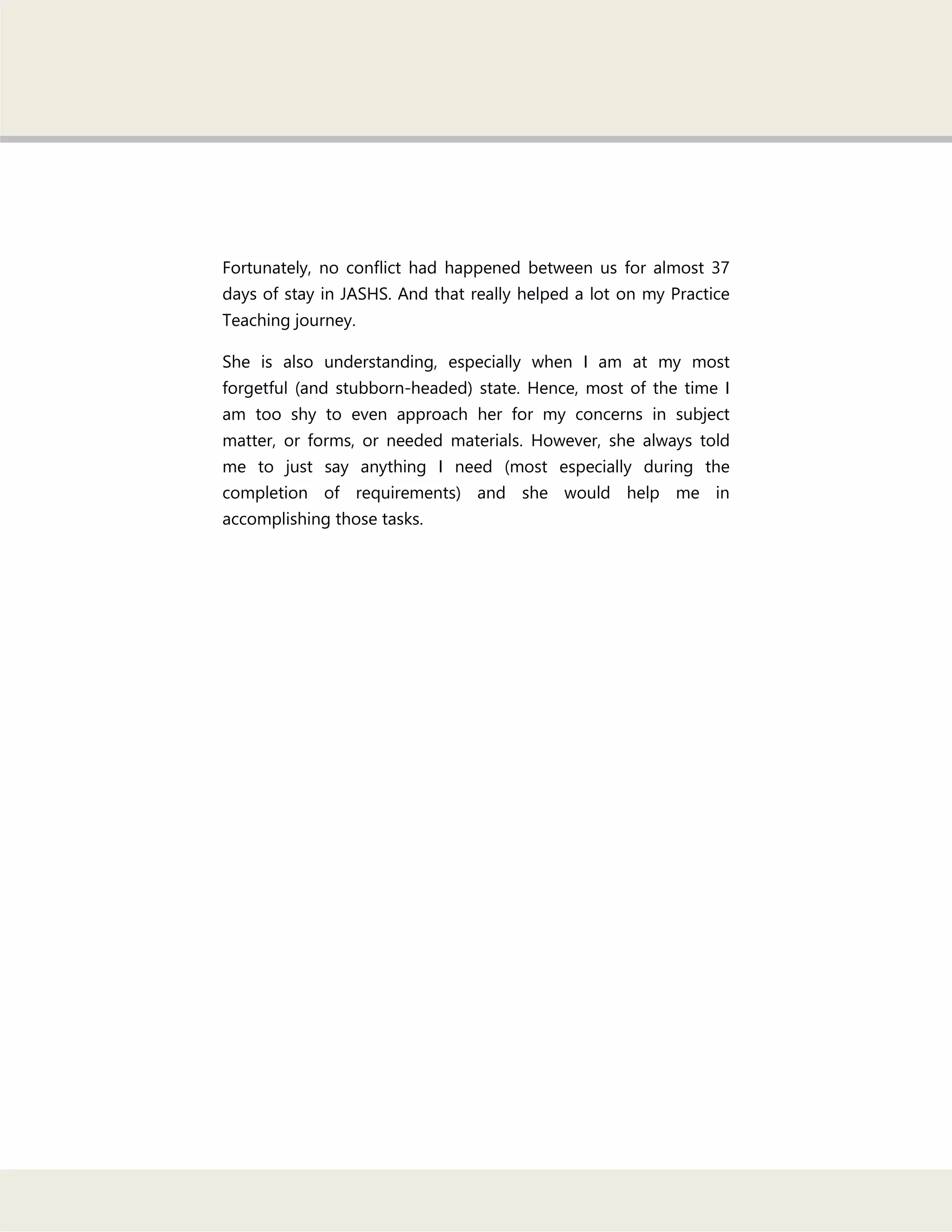 Fortunately, no conflict had happened between us for almost 37
days of stay in JASHS. And that really helped a lot on my Practice
Teaching journey.
She is also understanding, especially when I am at my most
forgetful (and stubborn-headed) state. Hence, most of the time I
am too shy to even approach her for my concerns in subject
matter, or forms, or needed materials. However, she always told
me to just say anything I need (most especially during the
completion of requirements) and she would help me in
accomplishing those tasks.
 