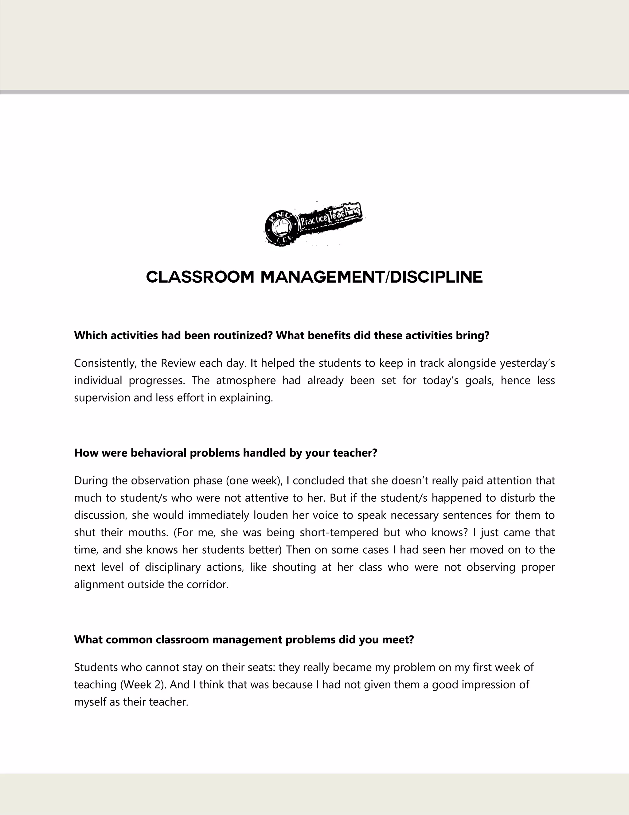 /
Which activities had been routinized? What benefits did these activities bring?
Consistently, the Review each day. It helped the students to keep in track alongside yesterday‘s
individual progresses. The atmosphere had already been set for today‘s goals, hence less
supervision and less effort in explaining.
How were behavioral problems handled by your teacher?
During the observation phase (one week), I concluded that she doesn‘t really paid attention that
much to student/s who were not attentive to her. But if the student/s happened to disturb the
discussion, she would immediately louden her voice to speak necessary sentences for them to
shut their mouths. (For me, she was being short-tempered but who knows? I just came that
time, and she knows her students better) Then on some cases I had seen her moved on to the
next level of disciplinary actions, like shouting at her class who were not observing proper
alignment outside the corridor.
What common classroom management problems did you meet?
Students who cannot stay on their seats: they really became my problem on my first week of
teaching (Week 2). And I think that was because I had not given them a good impression of
myself as their teacher.
 