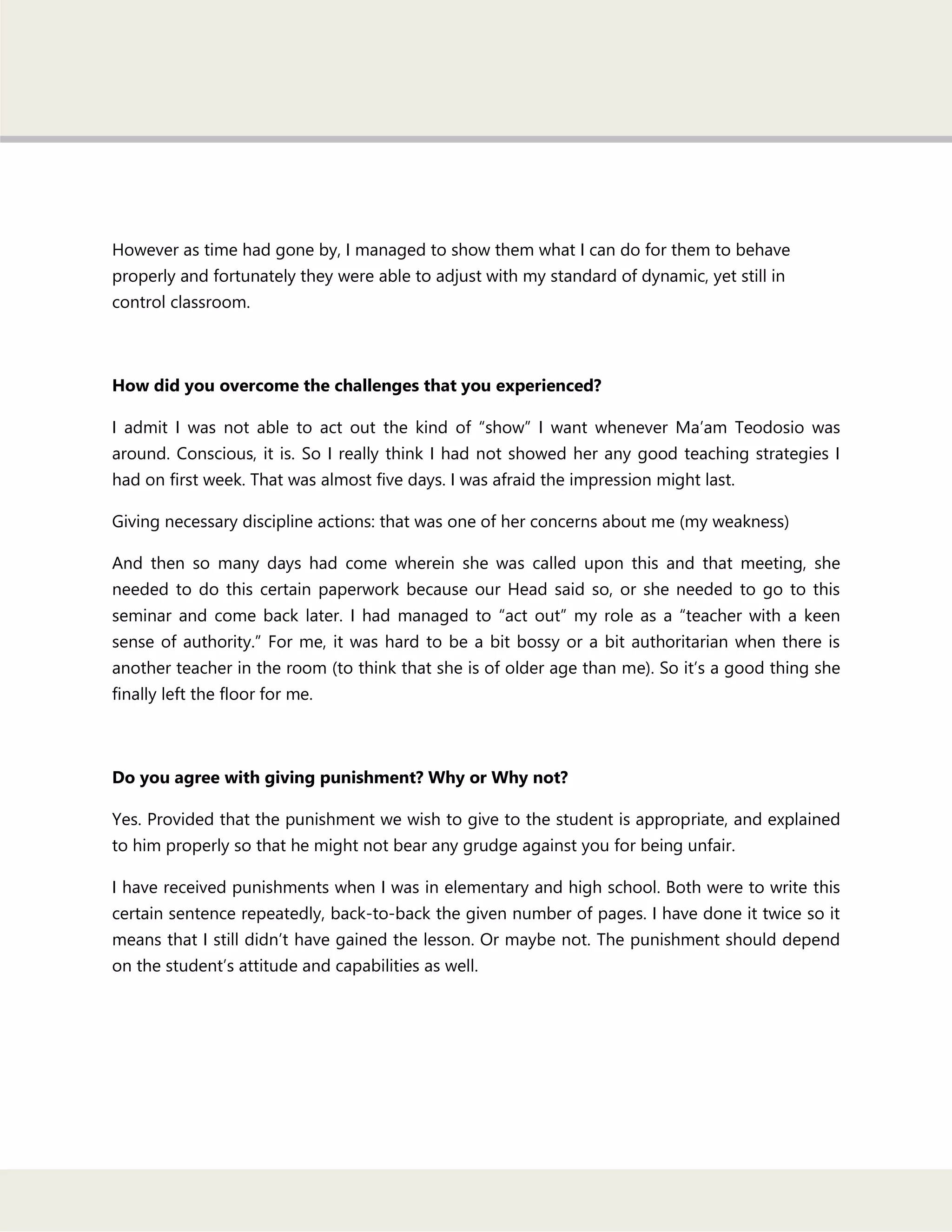 However as time had gone by, I managed to show them what I can do for them to behave
properly and fortunately they were able to adjust with my standard of dynamic, yet still in
control classroom.
How did you overcome the challenges that you experienced?
I admit I was not able to act out the kind of ―show‖ I want whenever Ma‘am Teodosio was
around. Conscious, it is. So I really think I had not showed her any good teaching strategies I
had on first week. That was almost five days. I was afraid the impression might last.
Giving necessary discipline actions: that was one of her concerns about me (my weakness)
And then so many days had come wherein she was called upon this and that meeting, she
needed to do this certain paperwork because our Head said so, or she needed to go to this
seminar and come back later. I had managed to ―act out‖ my role as a ―teacher with a keen
sense of authority.‖ For me, it was hard to be a bit bossy or a bit authoritarian when there is
another teacher in the room (to think that she is of older age than me). So it‘s a good thing she
finally left the floor for me.
Do you agree with giving punishment? Why or Why not?
Yes. Provided that the punishment we wish to give to the student is appropriate, and explained
to him properly so that he might not bear any grudge against you for being unfair.
I have received punishments when I was in elementary and high school. Both were to write this
certain sentence repeatedly, back-to-back the given number of pages. I have done it twice so it
means that I still didn‘t have gained the lesson. Or maybe not. The punishment should depend
on the student‘s attitude and capabilities as well.
 