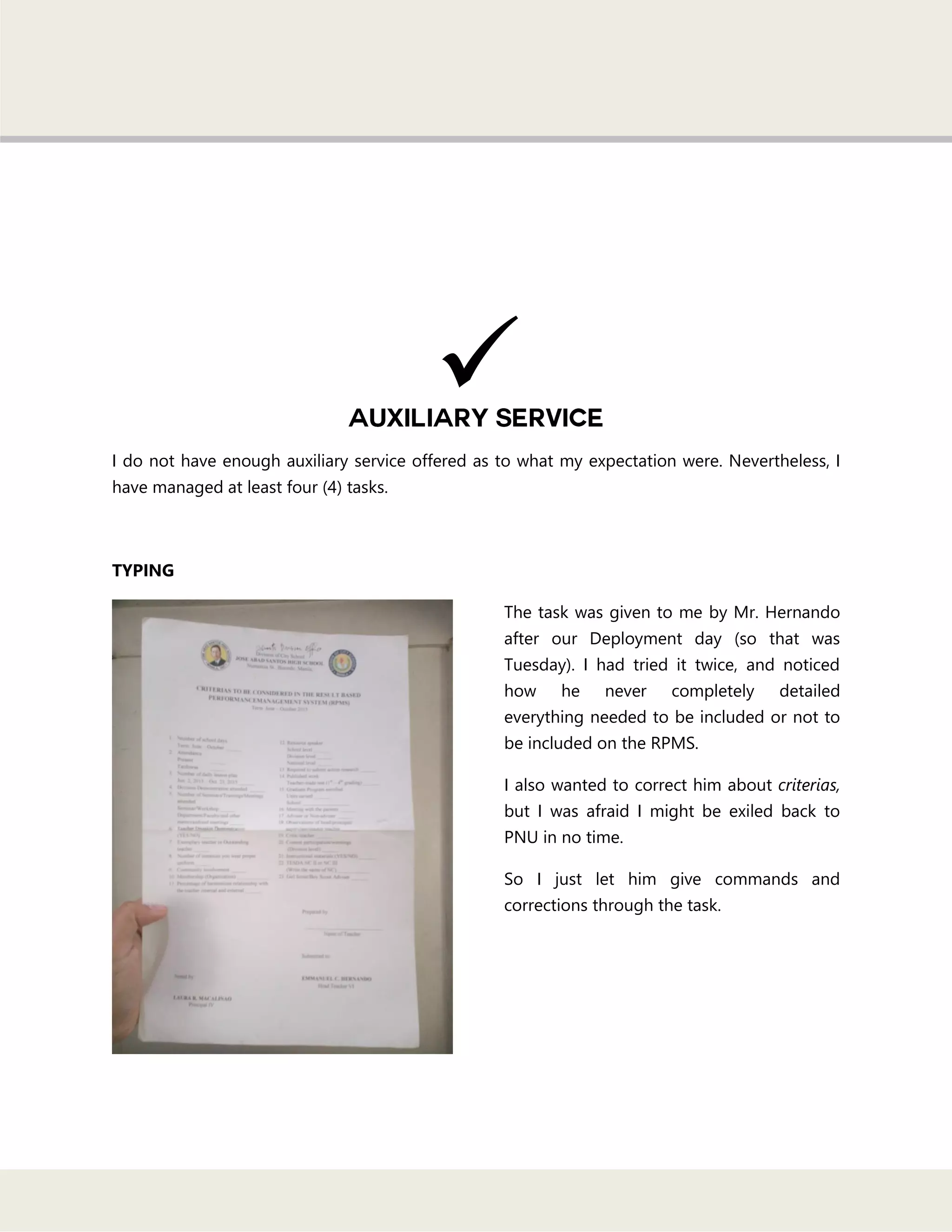 I do not have enough auxiliary service offered as to what my expectation were. Nevertheless, I
have managed at least four (4) tasks.
TYPING
The task was given to me by Mr. Hernando
after our Deployment day (so that was
Tuesday). I had tried it twice, and noticed
how he never completely detailed
everything needed to be included or not to
be included on the RPMS.
I also wanted to correct him about criterias,
but I was afraid I might be exiled back to
PNU in no time.
So I just let him give commands and
corrections through the task.

 