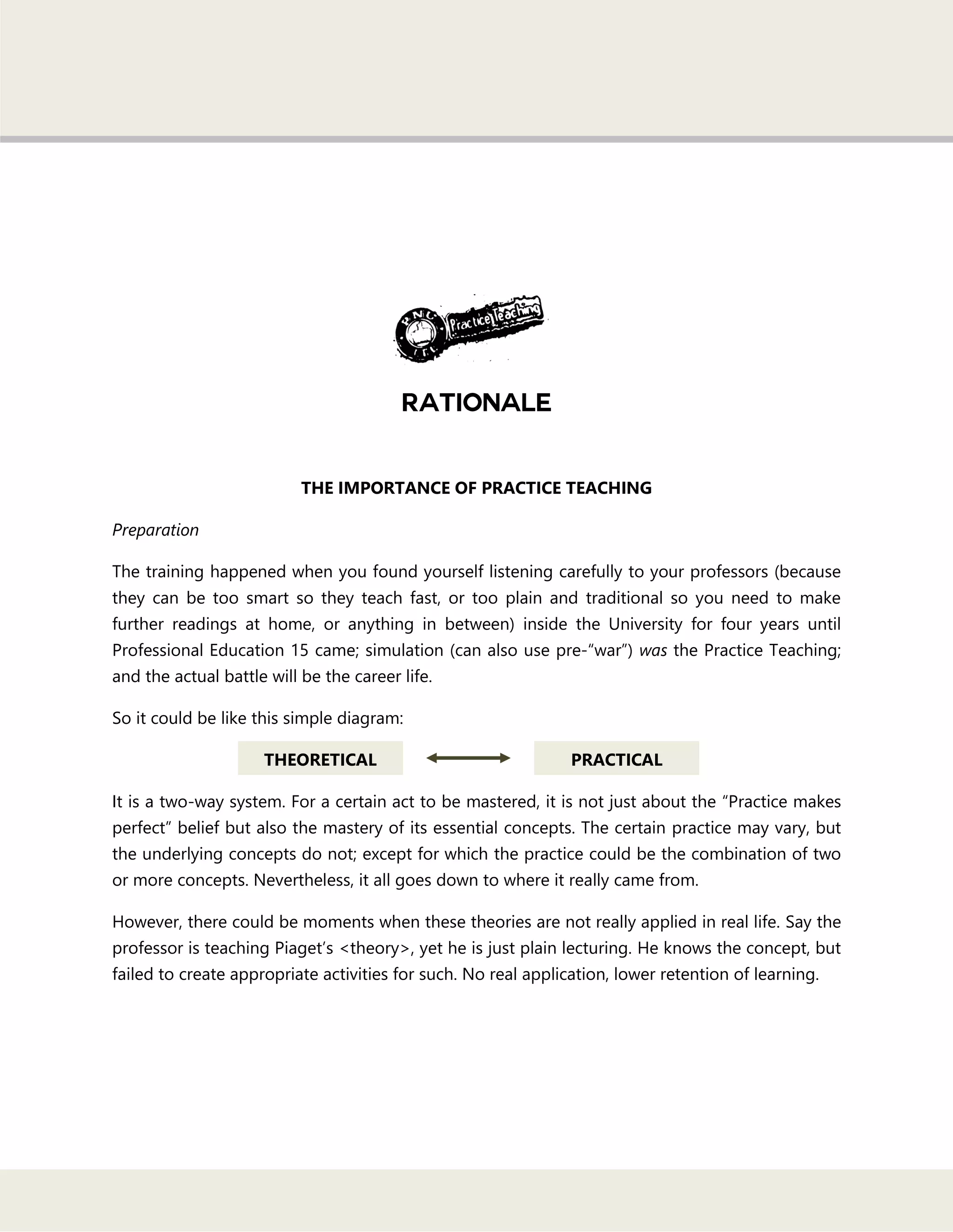 THE IMPORTANCE OF PRACTICE TEACHING
Preparation
The training happened when you found yourself listening carefully to your professors (because
they can be too smart so they teach fast, or too plain and traditional so you need to make
further readings at home, or anything in between) inside the University for four years until
Professional Education 15 came; simulation (can also use pre-―war‖) was the Practice Teaching;
and the actual battle will be the career life.
So it could be like this simple diagram:
It is a two-way system. For a certain act to be mastered, it is not just about the ―Practice makes
perfect‖ belief but also the mastery of its essential concepts. The certain practice may vary, but
the underlying concepts do not; except for which the practice could be the combination of two
or more concepts. Nevertheless, it all goes down to where it really came from.
However, there could be moments when these theories are not really applied in real life. Say the
professor is teaching Piaget‘s <theory>, yet he is just plain lecturing. He knows the concept, but
failed to create appropriate activities for such. No real application, lower retention of learning.
THEORETICAL PRACTICAL
 
