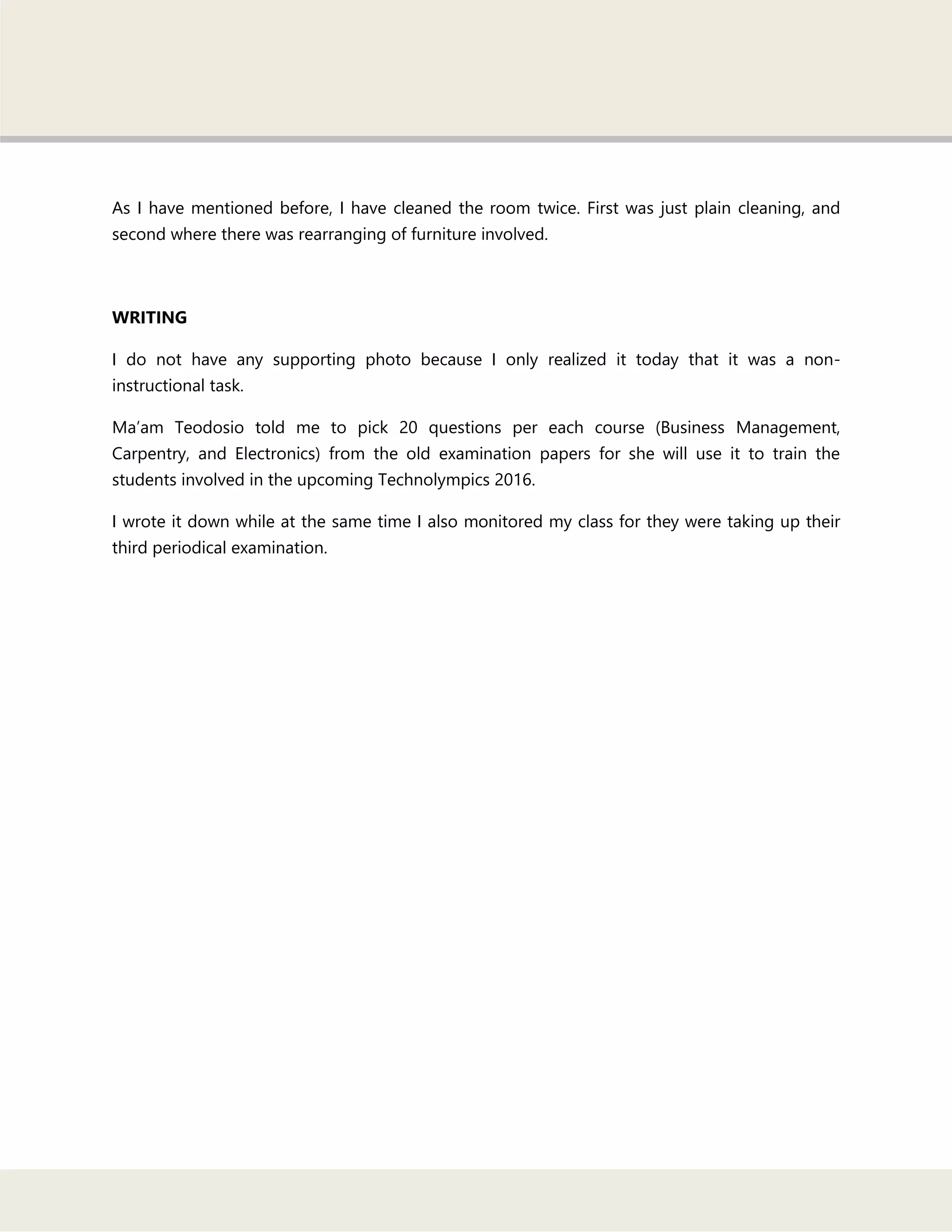As I have mentioned before, I have cleaned the room twice. First was just plain cleaning, and
second where there was rearranging of furniture involved.
WRITING
I do not have any supporting photo because I only realized it today that it was a non-
instructional task.
Ma‘am Teodosio told me to pick 20 questions per each course (Business Management,
Carpentry, and Electronics) from the old examination papers for she will use it to train the
students involved in the upcoming Technolympics 2016.
I wrote it down while at the same time I also monitored my class for they were taking up their
third periodical examination.
 