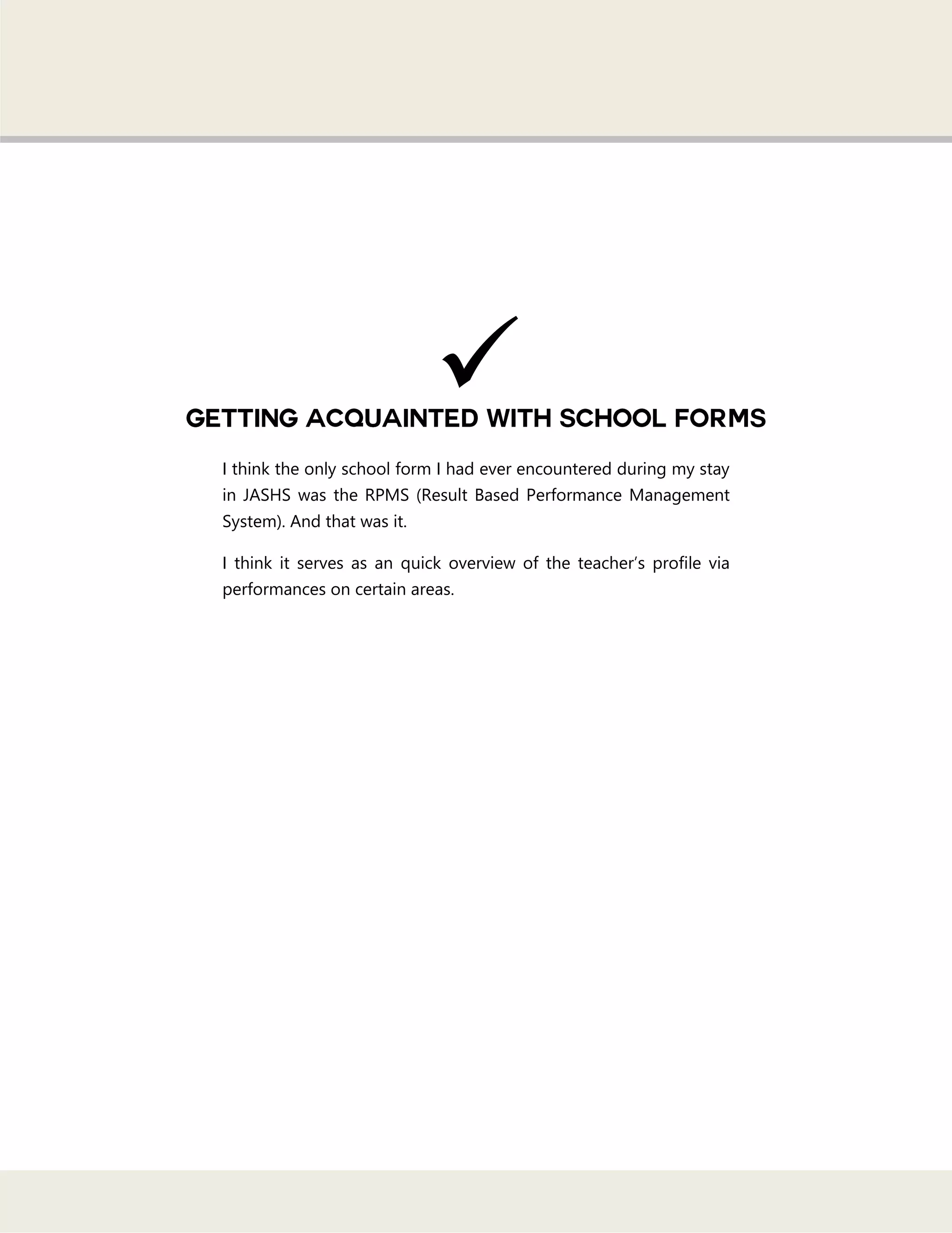 I think the only school form I had ever encountered during my stay
in JASHS was the RPMS (Result Based Performance Management
System). And that was it.
I think it serves as an quick overview of the teacher‘s profile via
performances on certain areas.

 