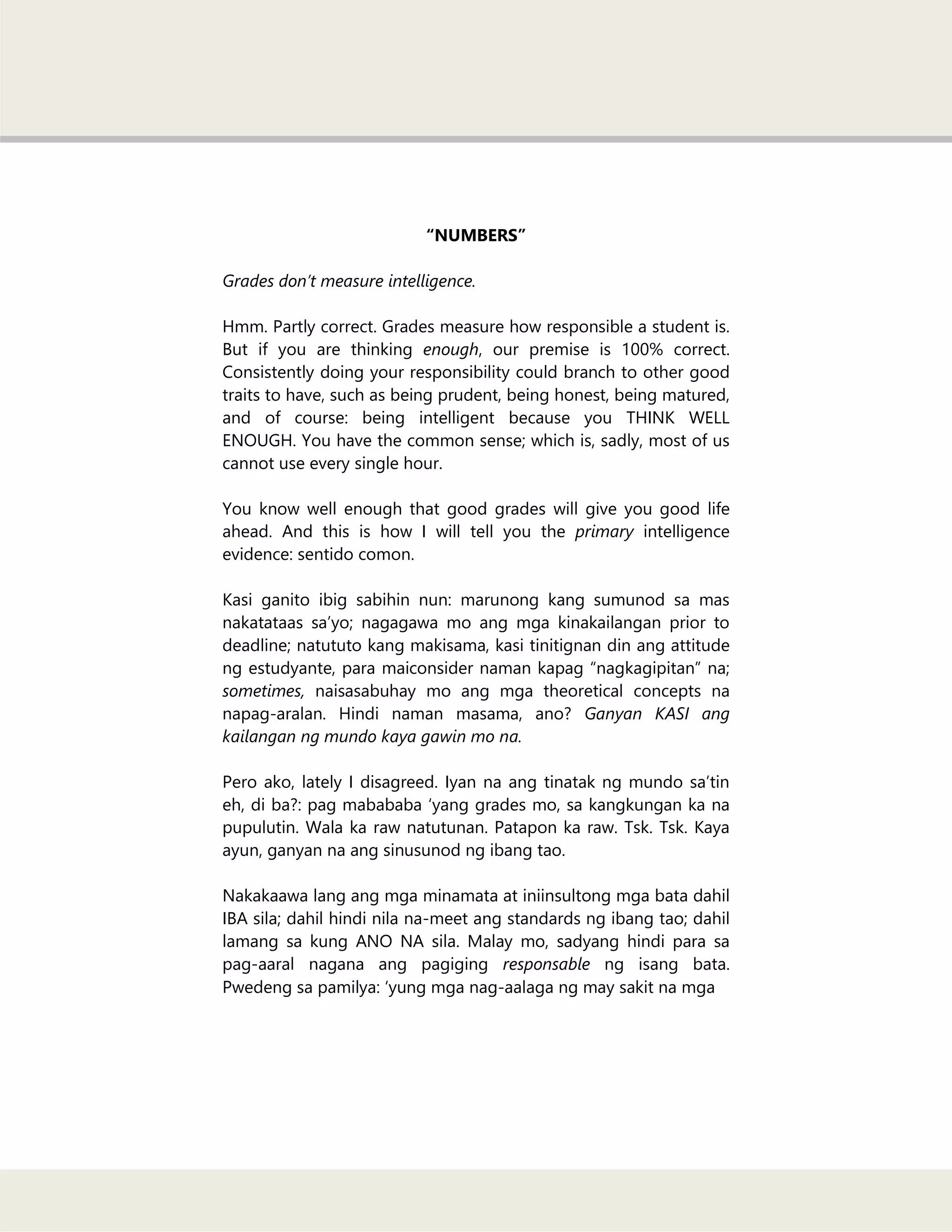 “NUMBERS”
Grades don’t measure intelligence.
Hmm. Partly correct. Grades measure how responsible a student is.
But if you are thinking enough, our premise is 100% correct.
Consistently doing your responsibility could branch to other good
traits to have, such as being prudent, being honest, being matured,
and of course: being intelligent because you THINK WELL
ENOUGH. You have the common sense; which is, sadly, most of us
cannot use every single hour.
You know well enough that good grades will give you good life
ahead. And this is how I will tell you the primary intelligence
evidence: sentido comon.
Kasi ganito ibig sabihin nun: marunong kang sumunod sa mas
nakatataas sa‘yo; nagagawa mo ang mga kinakailangan prior to
deadline; natututo kang makisama, kasi tinitignan din ang attitude
ng estudyante, para maiconsider naman kapag ―nagkagipitan‖ na;
sometimes, naisasabuhay mo ang mga theoretical concepts na
napag-aralan. Hindi naman masama, ano? Ganyan KASI ang
kailangan ng mundo kaya gawin mo na.
Pero ako, lately I disagreed. Iyan na ang tinatak ng mundo sa‘tin
eh, di ba?: pag mabababa ‗yang grades mo, sa kangkungan ka na
pupulutin. Wala ka raw natutunan. Patapon ka raw. Tsk. Tsk. Kaya
ayun, ganyan na ang sinusunod ng ibang tao.
Nakakaawa lang ang mga minamata at iniinsultong mga bata dahil
IBA sila; dahil hindi nila na-meet ang standards ng ibang tao; dahil
lamang sa kung ANO NA sila. Malay mo, sadyang hindi para sa
pag-aaral nagana ang pagiging responsable ng isang bata.
Pwedeng sa pamilya: ‗yung mga nag-aalaga ng may sakit na mga
 