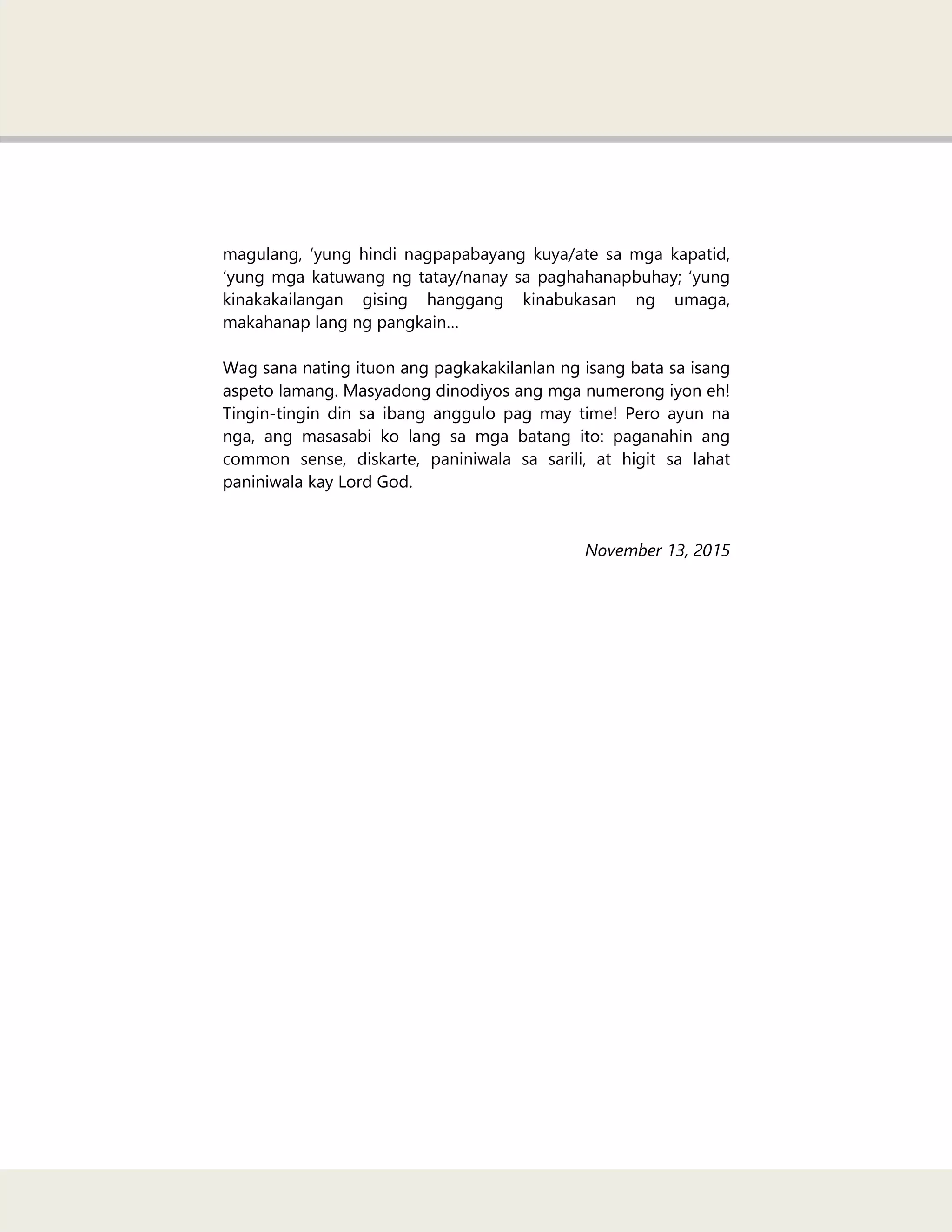 magulang, ‗yung hindi nagpapabayang kuya/ate sa mga kapatid,
‗yung mga katuwang ng tatay/nanay sa paghahanapbuhay; ‗yung
kinakakailangan gising hanggang kinabukasan ng umaga,
makahanap lang ng pangkain…
Wag sana nating ituon ang pagkakakilanlan ng isang bata sa isang
aspeto lamang. Masyadong dinodiyos ang mga numerong iyon eh!
Tingin-tingin din sa ibang anggulo pag may time! Pero ayun na
nga, ang masasabi ko lang sa mga batang ito: paganahin ang
common sense, diskarte, paniniwala sa sarili, at higit sa lahat
paniniwala kay Lord God.
November 13, 2015
 
