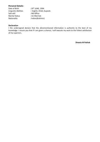 Personal Details:
Date of Birth : 29th
JUNE, 1994
Linguistic Abilities : English, Hindi, Gujarati.
Soft skill : MS Office
Marital Status : Un-Married
Nationality : Indian(Brahmin)
Declaration
I the undersigned declare that the aforementioned information is authentic to the best of my
knowledge. I assure you that if I am given a chance, I will execute my work to the fullest satisfaction
of my superiors.
Shweta M Pathak
 