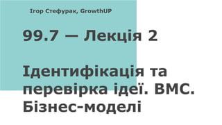 99.7 — Лекція 2
Ідентифікація та
перевірка ідеї. BMC.
Бізнес-моделі
Ігор Стефурак, GrowthUP
 