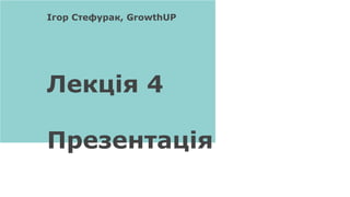 Лекція 4
Презентація
Ігор Стефурак, GrowthUP
 