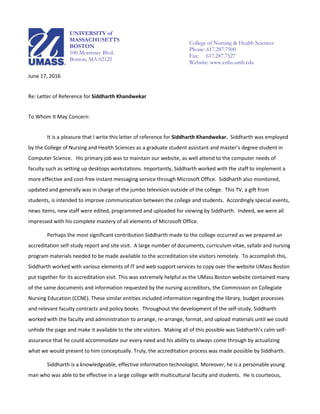 June 17, 2016
Re: Letter of Reference for Siddharth Khandwekar
To Whom It May Concern:
It is a pleasure that I write this letter of reference for Siddharth Khandwekar. Siddharth was employed
by the College of Nursing and Health Sciences as a graduate student assistant and master’s degree student in
Computer Science. His primary job was to maintain our website, as well attend to the computer needs of
faculty such as setting up desktops workstations. Importantly, Siddharth worked with the staff to implement a
more effective and cost-free instant messaging service through Microsoft Office. Siddharth also monitored,
updated and generally was in charge of the jumbo television outside of the college. This TV, a gift from
students, is intended to improve communication between the college and students. Accordingly special events,
news items, new staff were edited, programmed and uploaded for viewing by Siddharth. Indeed, we were all
impressed with his complete mastery of all elements of Microsoft Office.
Perhaps the most significant contribution Siddharth made to the college occurred as we prepared an
accreditation self-study report and site visit. A large number of documents, curriculum vitae, syllabi and nursing
program materials needed to be made available to the accreditation site visitors remotely. To accomplish this,
Siddharth worked with various elements of IT and web support services to copy over the website UMass Boston
put together for its accreditation visit. This was extremely helpful as the UMass Boston website contained many
of the same documents and information requested by the nursing accreditors, the Commission on Collegiate
Nursing Education (CCNE). These similar entities included information regarding the library, budget processes
and relevant faculty contracts and policy books. Throughout the development of the self-study, Siddharth
worked with the faculty and administration to arrange, re-arrange, format, and upload materials until we could
unhide the page and make it available to the site visitors. Making all of this possible was Siddharth’s calm self-
assurance that he could accommodate our every need and his ability to always come through by actualizing
what we would present to him conceptually. Truly, the accreditation process was made possible by Siddharth.
Siddharth is a knowledgeable, effective information technologist. Moreover, he is a personable young
man who was able to be effective in a large college with multicultural faculty and students. He is courteous,
UNIVERSITY of
MASSACHUSETTS
BOSTON
100 Morrissey Blvd.
Boston, MA 02125
UN
College of Nursing & Health Sciences
Phone: 617.287.7500
Fax: 617.287.7527
Website: www.cnhs.umb.edu
 