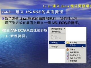 為了方便 Java 程式的編譯和執行，我們可以利 用下列方式在桌面上建立一個 MS-DOS 的捷徑。  1-4-3  建立 MS-DOS 的桌面捷徑 建立 MS-DOS 桌面捷徑步驟 ：   1. 新增捷徑。 1-4  建立 Java 程式開發環境 