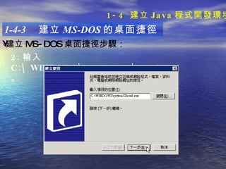 1-4-3  建立 MS-DOS 的桌面捷徑 建立 MS-DOS 桌面捷徑步驟 ：   2. 輸入 C:\WINDOWS\system32\cmd.exe 。 1-4  建立 Java 程式開發環境 