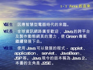 誕生： 因應智慧型電器時代的來臨。 成長： 全球資訊網路廣受歡迎， Java 的跨平台 及製作動態網頁的潛力，使 Green 專案 繼續發展下去。 發展： 使用 Java 可以發展的程式－ applet 、 application 、 servlet 、 JavaBean 、 JSP 等。 Java 現今的版本稱為 Java 2 。 本書的主角是 J2SE 。  1-1 Java 的由來 