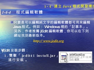 只要是可以編輯純文字的編輯軟體都可用來編輯 Java 程式。例如： Windows 裡的「記事本」。 另外，作者推薦 jEdit 編輯軟體，你可以在下列  網址找到最新版本。 1-4-4  程式編輯軟體 jEdit 安裝步驟 ：   1. 雙擊「 jedit41 install.jar 」 進行安裝   。 http ://  www.jedit.org 1-4  建立 Java 程式開發環境 