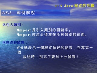引入類別： 1-5-2  範例解說 import 是引入類別的關鍵字。 import 敘述必須放在所有類別的前面。   敘述的結尾： 分號表示一個程式敘述的結束，在寫完一個 敘述時，別忘了要加上分號喔！ 1-5 Java 程式的外觀 