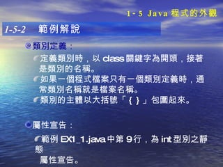 1-5-2  範例解說 類別定義： 定義類別時，以 class 關鍵字為開頭，接著 是類別的名稱。 如果一個程式檔案只有一個類別定義時，通 常類別名稱就是檔案名稱。 類別的主體以大括號「 { } 」包圍起來。  屬性宣告： 範例 EX1_1.java 中第 9 行，為 int 型別之靜態 屬性宣告。 1-5 Java 程式的外觀 