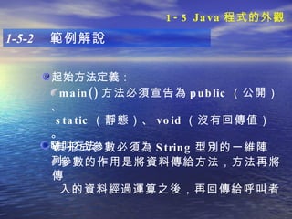 起始方法定義： 1-5-2  範例解說 main() 方法必須宣告為 public （公開）、 static （靜態）、 void （沒有回傳值） 。 其形式參數必須為 String 型別的一維陣列。   呼叫方法： 參數的作用是將資料傳給方法，方法再將傳 入的資料經過運算之後，再回傳給呼叫者。   1-5 Java 程式的外觀 