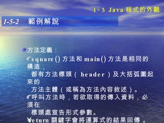 方法定義： 1-5-2  範例解說 square() 方法和 main() 方法是相同的構造， 都有方法標頭（ header ）及大括弧圍起來的 方法主體（或稱為方法內容敘述）。 呼叫方法時，若欲取得的傳入資料，必須在 標頭處宣告形式參數。 return 關鍵字會將運算式的結果回傳   。   1-5 Java 程式的外觀 