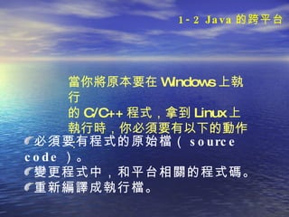 當你將原本要在 Windows 上執行 的 C/C++ 程 式， 拿到 Linux 上執行時，你必須要有以 下的動作：   必須要有程式的原始檔（ source code ）。 變更程式中，和平台相關的程式碼。 重新編譯成執行檔。 1-2 Java 的跨平台 