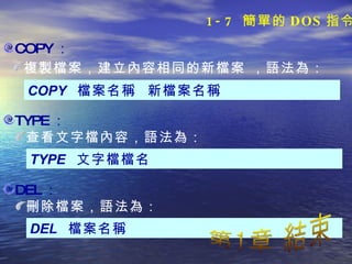 COPY ： COPY  檔案名稱  新檔案名稱 複製檔案，建立內容相同的新檔案 ，語法為： TYPE ： TYPE  文字檔檔名 查看文字檔內容，語法為： DEL ： DEL  檔案名稱 刪除檔案，語法為： 第1章 結束 1-7  簡單的 DOS 指令 
