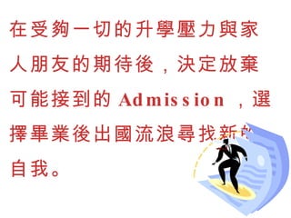 在受夠一切的升學壓力與家人朋友的期待後，決定放棄可能接到的 Admission ，選擇畢業後出國流浪尋找新的自我。 