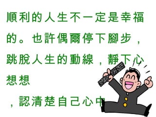 順利的人生不一定是幸福的。也許偶爾停下腳步，跳脫人生的動線，靜下心想想  ，認清楚自己心中  的渴望是件好事。   