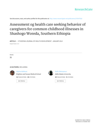 See	discussions,	stats,	and	author	profiles	for	this	publication	at:	http://www.researchgate.net/publication/270337920
Assessment	og	health	care	seeking	behavior	of
caregivers	for	common	childhood	illnesses	in
Shashogo	Woreda,	Southern	Ethiopia
ARTICLE		in		ETHIOPIAN	JOURNAL	OF	HEALTH	DEVELOPMENT	·	JANUARY	2014
Impact	Factor:	0.13
READS
31
10	AUTHORS,	INCLUDING:
Adamu	Addissie
Brighton	and	Sussex	Medical	School
31	PUBLICATIONS			26	CITATIONS			
SEE	PROFILE
Seifu	Gebreyesus
Addis	Ababa	University
20	PUBLICATIONS			9	CITATIONS			
SEE	PROFILE
Available	from:	Adamu	Addissie
Retrieved	on:	22	October	2015
 