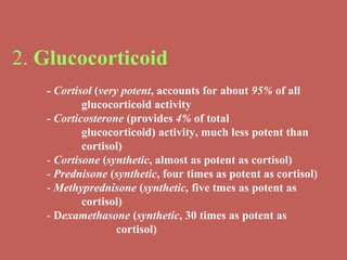 2.  Glucocorticoid   - Cortisol  ( very potent , accounts for about  95%  of all  glucocorticoid activity - Corticosterone  (provides  4%  of total  glucocorticoid) activity, much less potent than  cortisol) -  Cortisone  ( synthetic , almost as potent as cortisol) -  Prednisone  ( synthetic , four times as potent as cortisol) -  Methyprednisone  ( synthetic,  five tmes as potent as  cortisol) -  D examethasone  ( synthetic , 30 times as potent as  cortisol) 