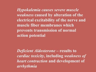 Hypokalemia causes severe muscle weakness  caused by alteration of the electrical excitability of the nerve and muscle fiber membranes which prevents transmission of normal action potential Deficient Aldosterone  – results to  cardiac toxicity , including  weakness of heart contraction  and development of  arrhythmia 